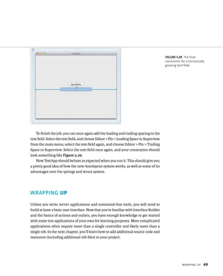 WrappIng up 69 
To finish the job, you can once again add the leading and trailing spacing to the 
text field. Select the text field, and choose Editor > Pin > Leading Space to Superview 
from the main menu; select the text field again, and choose Editor > Pin > Trailing 
Space to Superview. Select the text field once again, and your constraints should 
look something like Figure 5.29. 
Now TestApp should behave as expected when you run it. This should give you 
a pretty good idea of how the new Autolayout system works, as well as some of its 
advantages over the springs and struts system. 
WRAPPING up 
Unless you write server applications and command-line tools, you will need to 
build at least a basic user interface. Now that you’re familiar with Interface Builder 
and the basics of actions and outlets, you have enough knowledge to get started 
with some test applications of your own for learning purposes. More complicated 
applications often require more than a single controller and likely more than a 
single nib. In the next chapter, you’ll learn how to add additional source code and 
resources (including additional nib files) to your project. 
fiGURe 5 29 The final 
constraints for a horizontally 
growing text field 
 