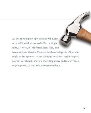71 
All but the simplest applications will likely 
need additional source code files, multiple 
nibs, artwork, HTML-based help files, and 
frameworks or libraries. There are two basic categories of files you 
might add to a project: source code and resources. In this chapter, 
you will learn how to add new or existing source and resource files 
to your project as well as how to remove them. 
 