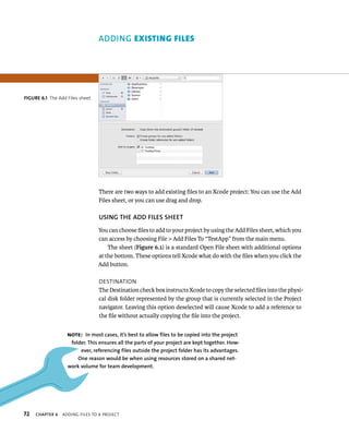 fiGURe 6 1 The Add Files sheet 
72 ADDING eXIstIng FIles 
There are two ways to add existing files to an Xcode project: You can use the Add 
Files sheet, or you can use drag and drop. 
uSING ThE ADD fIlES ShEET 
You can choose files to add to your project by using the Add Files sheet, which you 
can access by choosing File > Add Files To “TestApp” from the main menu. 
The sheet (Figure 6.1) is a standard Open File sheet with additional options 
at the bottom. These options tell Xcode what do with the files when you click the 
Add button. 
destInatIon 
The Destination check box instructs Xcode to copy the selected files into the physi-cal 
disk folder represented by the group that is currently selected in the Project 
navigator. Leaving this option deselected will cause Xcode to add a reference to 
the file without actually copying the file into the project. 
Note: In most cases, it’s best to allow files to be copied into the project 
folder. This ensures all the parts of your project are kept together. how-ever, 
referencing files outside the project folder has its advantages. 
One reason would be when using resources stored on a shared net-work 
volume for team development. 
ChAPTER 6 addIng FIles to a projeCt 
 