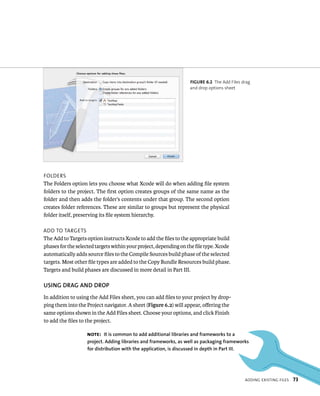 fiGURe 6 2 The Add Files drag 
and drop options sheet 
addIng eXIstIng FIles 73 
Folders 
The Folders option lets you choose what Xcode will do when adding file system 
folders to the project. The first option creates groups of the same name as the 
folder and then adds the folder’s contents under that group. The second option 
creates folder references. These are similar to groups but represent the physical 
folder itself, preserving its file system hierarchy. 
add to targets 
The Add to Targets option instructs Xcode to add the files to the appropriate build 
phases for the selected targets within your project, depending on the file type. Xcode 
automatically adds source files to the Compile Sources build phase of the selected 
targets. Most other file types are added to the Copy Bundle Resources build phase. 
Targets and build phases are discussed in more detail in Part III. 
uSING DRAG AND DROP 
In addition to using the Add Files sheet, you can add files to your project by drop-ping 
them into the Project navigator. A sheet (Figure 6.2) will appear, offering the 
same options shown in the Add Files sheet. Choose your options, and click Finish 
to add the files to the project. 
Note: It is common to add additional libraries and frameworks to a 
project. Adding libraries and frameworks, as well as packaging frameworks 
for distribution with the application, is discussed in depth in Part III. 
 