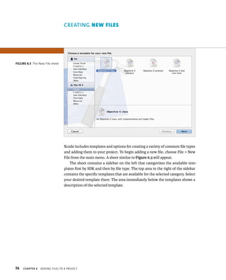 fiGURe 6 3 The New File sheet 
74 CREATING new FIles 
Xcode includes templates and options for creating a variety of common file types 
and adding them to your project. To begin adding a new file, choose File > New 
File from the main menu. A sheet similar to Figure 6.3 will appear. 
The sheet contains a sidebar on the left that categorizes the available tem-plates 
first by SDK and then by file type. The top area to the right of the sidebar 
contains the specific templates that are available for the selected category. Select 
your desired template there. The area immediately below the templates shows a 
description of the selected template. 
ChAPTER 6 addIng FIles to a projeCt 
 