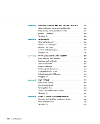 viii MASTERING XCODE 4 
chapter 15 LiBRaRies, fRaMewoRks, aND LoaDaBLe BUNDLes 194 
What are Libraries, Frameworks, and Bundles? . . . . . . . . . . . . . . . . . . . . 196 
Using Existing Libraries and Frameworks . . . . . . . . . . . . . . . . . . . . . . . . . . 199 
Creating a Framework . . . . . . . . . . . . . . . . . . . . . . . . . . . . . . . . . . . . . . . . . . . . . . 208 
Wrapping Up . . . . . . . . . . . . . . . . . . . . . . . . . . . . . . . . . . . . . . . . . . . . . . . . . . . . . . . . 215 
chapter 16 woRksPaces 216 
What Is a Workspace? . . . . . . . . . . . . . . . . . . . . . . . . . . . . . . . . . . . . . . . . . . . . . . 218 
When to Use a Workspace . . . . . . . . . . . . . . . . . . . . . . . . . . . . . . . . . . . . . . . . . . 220 
Creating a Workspace . . . . . . . . . . . . . . . . . . . . . . . . . . . . . . . . . . . . . . . . . . . . . . . 221 
Another Kind of Workspace . . . . . . . . . . . . . . . . . . . . . . . . . . . . . . . . . . . . . . . . 228 
Wrapping Up . . . . . . . . . . . . . . . . . . . . . . . . . . . . . . . . . . . . . . . . . . . . . . . . . . . . . . . . 231 
chapter 17 DeBUGGiNG aND aNaLysis iN DePTh 232 
Using the Clang Static Analyzer . . . . . . . . . . . . . . . . . . . . . . . . . . . . . . . . . . . . 234 
Exploring Analyzer Results . . . . . . . . . . . . . . . . . . . . . . . . . . . . . . . . . . . . . . . . . 236 
Threads and Stacks . . . . . . . . . . . . . . . . . . . . . . . . . . . . . . . . . . . . . . . . . . . . . . . . . 242 
Inspecting Memory . . . . . . . . . . . . . . . . . . . . . . . . . . . . . . . . . . . . . . . . . . . . . . . . . 246 
Conferring with the Console . . . . . . . . . . . . . . . . . . . . . . . . . . . . . . . . . . . . . . . . 250 
Viewing Generated Output . . . . . . . . . . . . . . . . . . . . . . . . . . . . . . . . . . . . . . . . . 258 
Debugging Apps for iOS Devices . . . . . . . . . . . . . . . . . . . . . . . . . . . . . . . . . . . . 260 
Wrapping Up . . . . . . . . . . . . . . . . . . . . . . . . . . . . . . . . . . . . . . . . . . . . . . . . . . . . . . . . 269 
chapter 18 UNiT TesTiNG 270 
What is Unit Testing? . . . . . . . . . . . . . . . . . . . . . . . . . . . . . . . . . . . . . . . . . . . . . . . 272 
Unit Testing in Xcode . . . . . . . . . . . . . . . . . . . . . . . . . . . . . . . . . . . . . . . . . . . . . . . 276 
Writing a Unit Test . . . . . . . . . . . . . . . . . . . . . . . . . . . . . . . . . . . . . . . . . . . . . . . . . . 284 
Adding Unit Tests to Existing Projects . . . . . . . . . . . . . . . . . . . . . . . . . . . . . 295 
Wrapping Up . . . . . . . . . . . . . . . . . . . . . . . . . . . . . . . . . . . . . . . . . . . . . . . . . . . . . . . . 297 
chapter 19 UsiNG scRiPTiNG aND PRePRocessiNG 298 
Extending Your Workflow with Custom Scripts . . . . . . . . . . . . . . . . . . . . 300 
Using the Preprocessor . . . . . . . . . . . . . . . . . . . . . . . . . . . . . . . . . . . . . . . . . . . . . 313 
Wrapping Up . . . . . . . . . . . . . . . . . . . . . . . . . . . . . . . . . . . . . . . . . . . . . . . . . . . . . . . . 322 
 