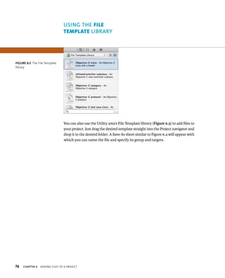 fiGURe 6 5 The File Template 
library 
76 uSING ThE FIle 
templAte lIBRARy 
You can also use the Utility area’s File Template library (Figure 6.5) to add files to 
your project. Just drag the desired template straight into the Project navigator and 
drop it in the desired folder. A Save As sheet similar to Figure 6.4 will appear with 
which you can name the file and specify its group and targets. 
ChAPTER 6 addIng FIles to a projeCt 
 