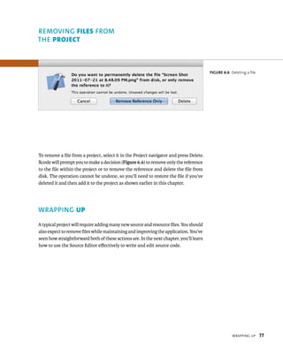 WrappIng up 77 
To remove a file from a project, select it in the Project navigator and press Delete. 
Xcode will prompt you to make a decision (Figure 6.6) to remove only the reference 
to the file within the project or to remove the reference and delete the file from 
disk. The operation cannot be undone, so you’ll need to restore the file if you’ve 
deleted it and then add it to the project as shown earlier in this chapter. 
WRAPPING up 
A typical project will require adding many new source and resource files. You should 
also expect to remove files while maintaining and improving the application. You’ve 
seen how straightforward both of these actions are. In the next chapter, you’ll learn 
how to use the Source Editor effectively to write and edit source code. 
fiGURe 6 6 Deleting a file 
REMOvING FIles fROM 
ThE project 
 