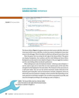 fiGURe 7 1 The Source Editor 
80 ace 
The Source Editor (Figure 7.1) appears when you select source code files, when you 
view issues within source code files, or when you stop at a breakpoint in your own 
source in the debugger. This is the editor in which you will spend most of your time. 
Note the gutter that runs along the left edge of the Source Editor. The gutter 
can display breakpoints, line numbers, and the code-folding and focus ribbon. 
Breakpoints are discussed in more depth in Chapter 9. You can toggle line numbers 
and the code-folding ribbon via Xcode’s preferences. 
When editing source code, the Assistant window—which you saw in Chapter 3— 
can be used to open one or more files (or even separate parts of the same file) 
alongside the file displayed in the main editor. The Assistant in this case serves as 
a split-pane editor. You can use the various automatic modes (selected in the 
Assistant pane’s Jump Bar), such as Counterparts, Includes, Categories, and so on, 
which will cause the Assistant to display context-sensitive files depending on the 
main selection in the Project navigator. You can add as many panes as you like, and 
they’ll be arranged according to the settings you saw in Chapter 3. 
Note: The Source Editor also has a version Editor 
mode, the button to the right of the Assistant button. 
This feature is covered in Chapter 21. 
ChAPTER 7 WrItIng Code WItH tHe sourCe edItor 
 