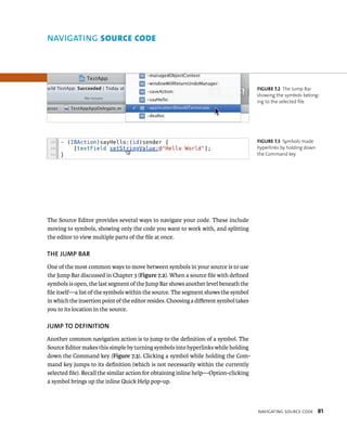 navIgatIng sourCe Code 81 
The Source Editor provides several ways to navigate your code. These include 
moving to symbols, showing only the code you want to work with, and splitting 
the editor to view multiple parts of the file at once. 
ThE juMP BAR 
One of the most common ways to move between symbols in your source is to use 
the Jump Bar discussed in Chapter 3 (Figure 7.2). When a source file with defined 
symbols is open, the last segment of the Jump Bar shows another level beneath the 
file itself—a list of the symbols within the source. The segment shows the symbol 
in which the insertion point of the editor resides. Choosing a different symbol takes 
you to its location in the source. 
juMP TO DEfINITION 
Another common navigation action is to jump to the definition of a symbol. The 
Source Editor makes this simple by turning symbols into hyperlinks while holding 
down the Command key (Figure 7.3). Clicking a symbol while holding the Com-mand 
key jumps to its definition (which is not necessarily within the currently 
selected file). Recall the similar action for obtaining inline help—Option-clicking 
a symbol brings up the inline Quick Help pop-up. 
fiGURe 7 2 The Jump Bar 
showing the symbols belong-ing 
to the selected file 
fiGURe 7 3 Symbols made 
hyperlinks by holding down 
the Command key 
NAvIGATING source code 
 