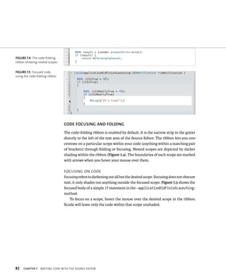 fiGURe 7 4 The code-folding 
ribbon showing nested scopes 
fiGURe 7 5 Focused code, 
using the code-folding ribbon 
82 CODE fOCuSING AND fOlDING 
The code-folding ribbon is enabled by default. It is the narrow strip in the gutter 
directly to the left of the text area of the Source Editor. The ribbon lets you con-centrate 
on a particular scope within your code (anything within a matching pair 
of brackets) through folding or focusing. Nested scopes are depicted by darker 
shading within the ribbon (Figure 7.4). The boundaries of each scope are marked 
with arrows when you hover your mouse over them. 
FoCusIng on Code 
Focusing refers to darkening out all but the desired scope. Focusing does not obscure 
text; it only shades out anything outside the focused scope. Figure 7.5 shows the 
focused body of a simple if statement in the -applicationDidFinishLaunching: 
method. 
To focus on a scope, hover the mouse over the desired scope in the ribbon. 
Xcode will leave only the code within that scope unshaded. 
ChAPTER 7 WrItIng Code WItH tHe sourCe edItor 
 