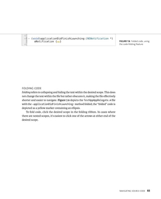 navIgatIng sourCe Code 83 
FoldIng Code 
Folding refers to collapsing and hiding the text within the desired scope. This does 
not change the text within the file but rather obscures it, making the file effectively 
shorter and easier to navigate. Figure 7.6 depicts the TestAppAppDelegate.m file 
with the -applicationDidFinishLaunching: method folded; the “folded” code is 
depicted as a yellow marker containing an ellipsis. 
To fold code, click the desired scope in the folding ribbon. In cases where 
there are nested scopes, it’s easiest to click one of the arrows at either end of the 
desired scope. 
fiGURe 7 6 Folded code, using 
the code-folding feature 
 