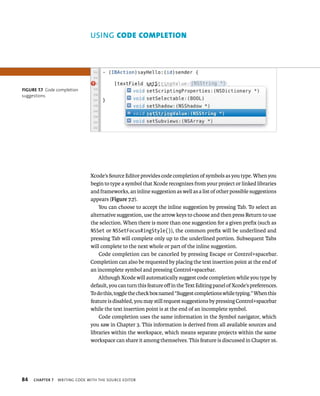 fiGURe 7 7 Code completion 
suggestions 
84 uSING code completIon 
Xcode’s Source Editor provides code completion of symbols as you type. When you 
begin to type a symbol that Xcode recognizes from your project or linked libraries 
and frameworks, an inline suggestion as well as a list of other possible suggestions 
appears (Figure 7.7). 
You can choose to accept the inline suggestion by pressing Tab. To select an 
alternative suggestion, use the arrow keys to choose and then press Return to use 
the selection. When there is more than one suggestion for a given prefix (such as 
NSSet or NSSetFocusRingStyle()), the common prefix will be underlined and 
pressing Tab will complete only up to the underlined portion. Subsequent Tabs 
will complete to the next whole or part of the inline suggestion. 
Code completion can be canceled by pressing Escape or Control+spacebar. 
Completion can also be requested by placing the text insertion point at the end of 
an incomplete symbol and pressing Control+spacebar. 
Although Xcode will automatically suggest code completion while you type by 
default, you can turn this feature off in the Text Editing panel of Xcode’s preferences. 
To do this, toggle the check box named “Suggest completions while typing.” When this 
feature is disabled, you may still request suggestions by pressing Control+spacebar 
while the text insertion point is at the end of an incomplete symbol. 
Code completion uses the same information in the Symbol navigator, which 
you saw in Chapter 3. This information is derived from all available sources and 
libraries within the workspace, which means separate projects within the same 
workspace can share it among themselves. This feature is discussed in Chapter 16. 
ChAPTER 7 WrItIng Code WItH tHe sourCe edItor 
 