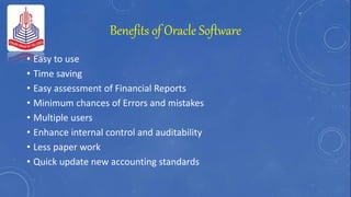 Benefits of Oracle Software
• Easy to use
• Time saving
• Easy assessment of Financial Reports
• Minimum chances of Errors and mistakes
• Multiple users
• Enhance internal control and auditability
• Less paper work
• Quick update new accounting standards
 