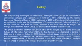 History
• The Punjab Group of Colleges (also known as The Punjab Group) (PGC) is an association of
universities, colleges and organizations in Pakistan . PGC established as The Islamic
Commerce Educational Society (ICES), registered in 1985 by Main Amer Mahmood, which
established its first faculty, the Punjab College of Commerce & Punjab College of Science, in
Muslim Town on Canal Bank in Lahore, followed a few years later by the Punjab Law
College. Since then the Punjab Group has branched out into the cities of Punjab.
• The group established another network in cities of the Punjab by the name of Punjab
College of Information Technology (PCIT), the first having been established in Lahore in
2000 and the latest at Sialkot in 2005. Mohammad Ali Jinnah University in Sindh and
the University of Central Punjab are chartered universities of the Group. Punjab College of
Business Administration (PCBA) was established in 1991 and Punjab Institute of Computer
Science (PICS), in 1993 are the colleges of University of Central Punjab.
 