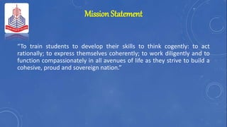 Mission Statement
“To train students to develop their skills to think cogently: to act
rationally; to express themselves coherently; to work diligently and to
function compassionately in all avenues of life as they strive to build a
cohesive, proud and sovereign nation.”
 