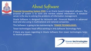 About Software
Financial Accounting System (FAS) is an Oracle based integrated software. The
purpose of system is to store and retrieve related information. A database
server is the key to solving the problems of information management.
Oracle Software is designed for Accounts and Financial Reports in advanced
level and also using in multinational and national companies.
This Software is going to be maintaining by TOWER TECHNOLOGIES.
Tower technologies head office working in Arfa Software Technology Park.
If there any issues regarding in Oracle Software then tower technologies helps
to resolve problems.
 