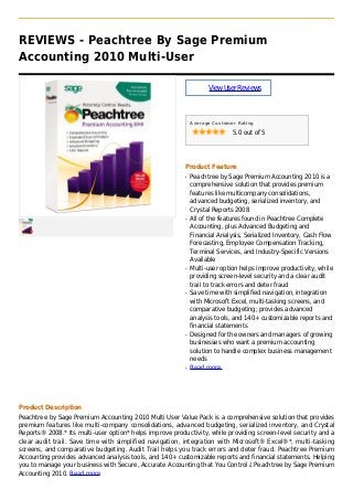 REVIEWS - Peachtree By Sage Premium
Accounting 2010 Multi-User
ViewUserReviews
Average Customer Rating
5.0 out of 5
Product Feature
Peachtree by Sage Premium Accounting 2010 is aq
comprehensive solution that provides premium
features like multicompany consolidations,
advanced budgeting, serialized inventory, and
Crystal Reports 2008
All of the features found in Peachtree Completeq
Accounting, plus Advanced Budgeting and
Financial Analysis, Serialized Inventory, Cash Flow
Forecasting, Employee Compensation Tracking,
Terminal Services, and Industry-Specific Versions
Available
Multi-user option helps improve productivity, whileq
providing screen-level security and a clear audit
trail to track errors and deter fraud
Save time with simplified navigation, integrationq
with Microsoft Excel, multi-tasking screens, and
comparative budgeting; provides advanced
analysis tools, and 140+ customizable reports and
financial statements
Designed for the owners and managers of growingq
businesses who want a premium accounting
solution to handle complex business management
needs
Read moreq
Product Description
Peachtree by Sage Premium Accounting 2010 Multi User Value Pack is a comprehensive solution that provides
premium features like multi-company consolidations, advanced budgeting, serialized inventory, and Crystal
Reports® 2008.* Its multi-user option* helps improve productivity, while providing screen-level security and a
clear audit trail. Save time with simplified navigation, integration with Microsoft® Excel®*, multi-tasking
screens, and comparative budgeting. Audit Trail helps you track errors and deter fraud. Peachtree Premium
Accounting provides advanced analysis tools, and 140+ customizable reports and financial statements. Helping
you to manage your business with Secure, Accurate Accounting that You Control ¿ Peachtree by Sage Premium
Accounting 2010. Read more
 