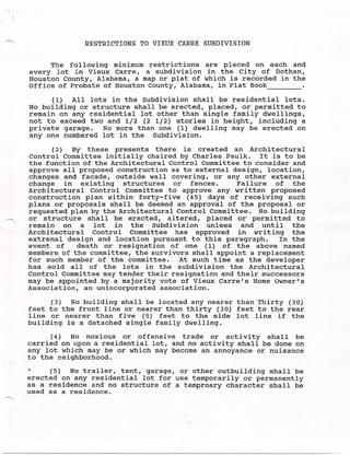 RESTRICTIONS TO VIEUX CARRE SUBDIVISION


           The following minimum restrictions are placed on each and
      every lot in Vieux Carre, a subdivision in the City of Dothan,
      Houston County, Alabama, a map or plat of which is recorded in the
      Office of Probate of Houston County, Alabama, in Plat Book

            (:L) All lots in the Subdivision shall be residential lots.
      No building or structure shall be erected, placed, or permitted to
      remain on any residential lot other than single family dwellings,
      not to exceed two and 1/2 (2 1/2) stories in height, including a
      private garage. No more than one (1) dwelling may be erected on
      any on(:., numbered lot in the Subdivision.

            (2) By these presents there is created an Architectural
      Control Committee initially chaired by Charles Paulk. It is to be
     the function of the Architectural Control Committee to consider and
     approve all proposed construction as to external design, location,
     changes and facade, outside wall covering, or any other external
     change in existing structures or fences.           Failure of the
     Architectural Control Committee to approve any written proposed
     construction plan within forty-five (45) days of receiving such
     plans or proposals shall be deemed an approval of the proposal or
      requested plan by the Architectural Control Committee. No building
-   or structure shall be erected, altered, placed or permitted to
      remain on a lot in the Subdivision unless and until the
      Architectural Control Committee has approved in writing the
      extrenal design and location pursuant to this paragraph. In the
      event of death or resignation of one (1) of the above named
      members of the committee, the survivors shall appoint a replacement
      for such member of the committee. At such time as the developer
      has sold all of the lots in the subdivision the Architectural
      Control Committee may tender their resignation and their successors
      may be appointed by a majority vote of Vieux Carre's Home Owner's
      Association, an unincorporated association.

           (3) No building shall be located any nearer than Thirty (30)
     feet to the front line or nearer than thirty (30) feet to the rear
     line or nearer than five (5) feet to the side lot line if the
     building is a detached single family dwelling.
           (4) No noxious or offensive trade or activity shall be
     carried on upon a residential lot, and no activity shall be done on
     any lot which may be or which may become an annoyance or nuisance
     to the neighborhood.
     '     (5) No trailer, tent, garage, or. - other outbuilding shall be
     erected on any residential lot for use temporarily or permanently
     as a residence and no structure of a temproary character shall be
     used as a residence.
 
