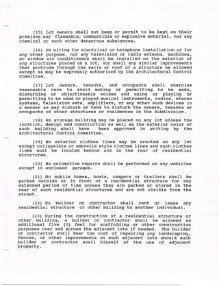 (15) Lot owners shall not keep or permit to be kept on their
premises any flammable, combustible or explosive material, nor any
chemical or such other dangerous substances.
     (16) No wiring for electrical or telephone installation or for
any other purpose, nor any television or radio antenna, machines,
or window air conditioners shall be installed on the exterior of
any structures placed on a lot, nor shall any similar improvements
that protrude through the walls or roof of a structure be allowed
except as may be expressly authorized by the Architectural Control
Committee.

     (17) Lot owners, tenants, and occupants shall exercise
reasonable care to avoid making or permitting to be made,
disturbing or objectionable noises and using or playing or
permitting to be used or played musical instruments, radios, stereo
systems, television sets, amplifiers, or any other such devices in
a manner as may disturb or tend to disturb the owners, tenants or
occupants of. other structures or residences in the Subdivision.

      (18) No storage building may be placed on any lot unless the
location, design and construction as well as the exterior color of
such building shall have       been approved in writing by the
Architectural Control Committee.
      (19) No exterior clothes lines, may be erected on any lot
except collapsible or umbrella style clothes lines and such clothes
lines must be located behind and in the rear of residential
structures .
     (20) No automotive repairs shall be performed on any vehicles
except in enclosed garages.
      (21) No mobile homes, boats, campers or trailers shall be
parked outside or in front of a residential structure for any
extended period of time unless they are parked or stored in the
rear of such residential structures and are not visible from the
street.

     (22) No builder or contractor shall rent or lease any
residential structure or other building to another individual.
     (23) During the construction of a residential structure or
other building, a builder or contractor shall be allowed an
additional five (5) feet for scaffolding or other construction
purposes over and across the adjacent lots if needed. The builder
or contractor shall bear the cost of repairing any landscaping,
fences, or other improvements on such adjacent lots should such
builder or contractor avail himself of the use of adjacent
property.
 