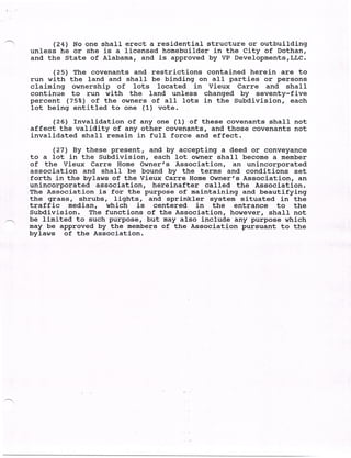 -
          (24) No one shall erect a residential structure or outbuilding
    unless he or she is a licensed homebuilder in the City of Dothan,
    and the State of Alabama, and is approved by VP Developments,LLC.
          (25) The covenants and restrictions contained herein are to
    run with the land and shall be. • binding on all parties or persons
    claiming ownership of lots located in Vieux Carre and shall
    continue to run with the land unless changed by seventy-five
    percent (75%) of the owners of all lots in the Subdivision, each
    lot being entitled to one (1) vote.
          (26) Invalidation of any one (1) of these covenants shall not
    affect the validity of any other covenants, and those covenants not
    invalidated shall remain in full force and effect.
          (27) By these present, and by accepting a deed or conveyance
    to a lot in the Subdivision, each lot owner shall become a member
    of the Vieux Carre Home Owner's Association, an unincorporated
    association and shall be bound by the terms and conditions set
    forth in the bylaws of the Vieux CarreHome Owner's Association, an
    unincorporated association, hereinafter called the Association.
    The Association is for the purpose of maintaining and beautifying
    the grass, shrubs, lights, and sprinkler system situated in the
    traffic median, which is centered in        the entrance to the
    Subdivision. The functions of the Association, however, shall not
    be limited to such purpose, but may also include any purpose which
    may be approved by the members of the Association pursuant to the
    bylaws of the Association.
 
