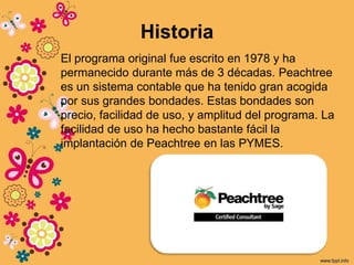 Historia
El programa original fue escrito en 1978 y ha
permanecido durante más de 3 décadas. Peachtree
es un sistema contable que ha tenido gran acogida
por sus grandes bondades. Estas bondades son
precio, facilidad de uso, y amplitud del programa. La
facilidad de uso ha hecho bastante fácil la
implantación de Peachtree en las PYMES.
 