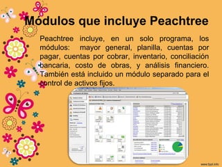 Módulos que incluye Peachtree
Peachtree incluye, en un solo programa, los
módulos: mayor general, planilla, cuentas por
pagar, cuentas por cobrar, inventario, conciliación
bancaria, costo de obras, y análisis financiero.
También está incluido un módulo separado para el
control de activos fijos.
 