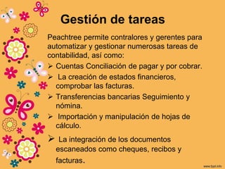 Gestión de tareas
Peachtree permite contralores y gerentes para
automatizar y gestionar numerosas tareas de
contabilidad, así como:
 Cuentas Conciliación de pagar y por cobrar.
 La creación de estados financieros,
comprobar las facturas.
 Transferencias bancarias Seguimiento y
nómina.
 Importación y manipulación de hojas de
cálculo.
 La integración de los documentos
escaneados como cheques, recibos y
facturas.
 
