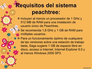 Requisitos del sistema
peachtree:
 incluyen al menos un procesador de 1 GHz y
512 MB de RAM para una instalación de
usuario único de Peachtree.
 Se recomienda 1,8 GHz y 1 GB de RAM para
múltiples usuarios.
 Para un funcionamiento óptimo de cualquiera
de las versiones sobre una estación de trabajo
dada, Sage sugiere 1 GB de espacio libre en
disco, acceso a Internet, Internet Explorer 6.0 y
al menos Windows 2000 SP3.
 