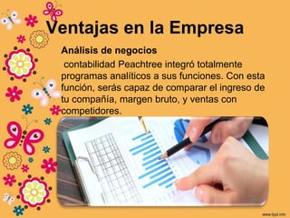 Ventajas en la Empresa
Análisis de negocios
contabilidad Peachtree integró totalmente
programas analíticos a sus funciones. Con esta
función, serás capaz de comparar el ingreso de
tu compañía, margen bruto, y ventas con
competidores.
 