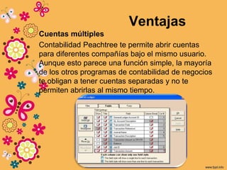 Ventajas
Cuentas múltiples
Contabilidad Peachtree te permite abrir cuentas
para diferentes compañías bajo el mismo usuario.
Aunque esto parece una función simple, la mayoría
de los otros programas de contabilidad de negocios
te obligan a tener cuentas separadas y no te
permiten abrirlas al mismo tiempo.
 