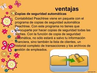 ventajas
• Copias de seguridad automáticas
• Contabilidad Peachtree viene en paquete con el
programa de copias de seguridad automática
Peachtree. Con este programa no tienes que
preocuparte por hacer copias de seguridad todas las
noches. Con la función de copia de seguridad
automática, no sólo estará a salvo tu información
financiera, sino también la lista de clientes, un
historial completo de transacciones y los archivos de
gestión de empleados.
 