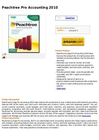 Peachtree Pro Accounting 2010

                                                                      Price :
                                                                                Check Price



                                                                     Average Customer Rating

                                                                                    3.3 out of 5




                                                                 Product Feature
                                                                 q   Peachtree by Sage Pro Accounting 2010 helps
                                                                     improve the productivity of small business with
                                                                     standard accounting features that do the basics
                                                                     and more
                                                                 q   Automate your invoices, checks, and track
                                                                     employee payroll; record customer payments,
                                                                     create budgets, and track sales, inventory, and
                                                                     expenses
                                                                 q   Provides general ledger, accounts payable and
                                                                     receivable, and 100+ reports and financial
                                                                     statements
                                                                 q   Designed for owners of service- or
                                                                     product-oriented small businesses who understand
                                                                     the value of a solid small business accounting
                                                                     solution
                                                                 q   Read more




Product Description
Peachtree by Sage Pro Accounting 2010 helps improve the productivity of your small business with standard accounting
features that do the basics and much more. Automate your invoices, checks, and track employee payroll*. You can
record customer payments, create budgets, and track sales, inventory, and expenses. Save time with simplified
navigation, integration with Microsoft Excel®*, multi-tasking screens, and comparative budgeting capabilities.
Peachtree Pro Accounting provides general ledger, accounts payable and receivable, and 100+ reports and financial
statements. All first-time Peachtree customers receive 30 days of free support.* Upgrading customers receive one free
support call. Manage your business with the accuracy and control you want¿for the results you need. Read more
Product Description
Peachtree by Sage Pro Accounting 2010 is an intermediate-level accounting solution that helps improve productivity
with standard accounting features that can automate invoices, checks, and track employee payroll.* Users can record
customer payments, create budgets, and track sales, inventory, and expenses. Plus, it provides 100+ reports and
financial statements. (*See www.peachtree.com/disclosures for details.)
 