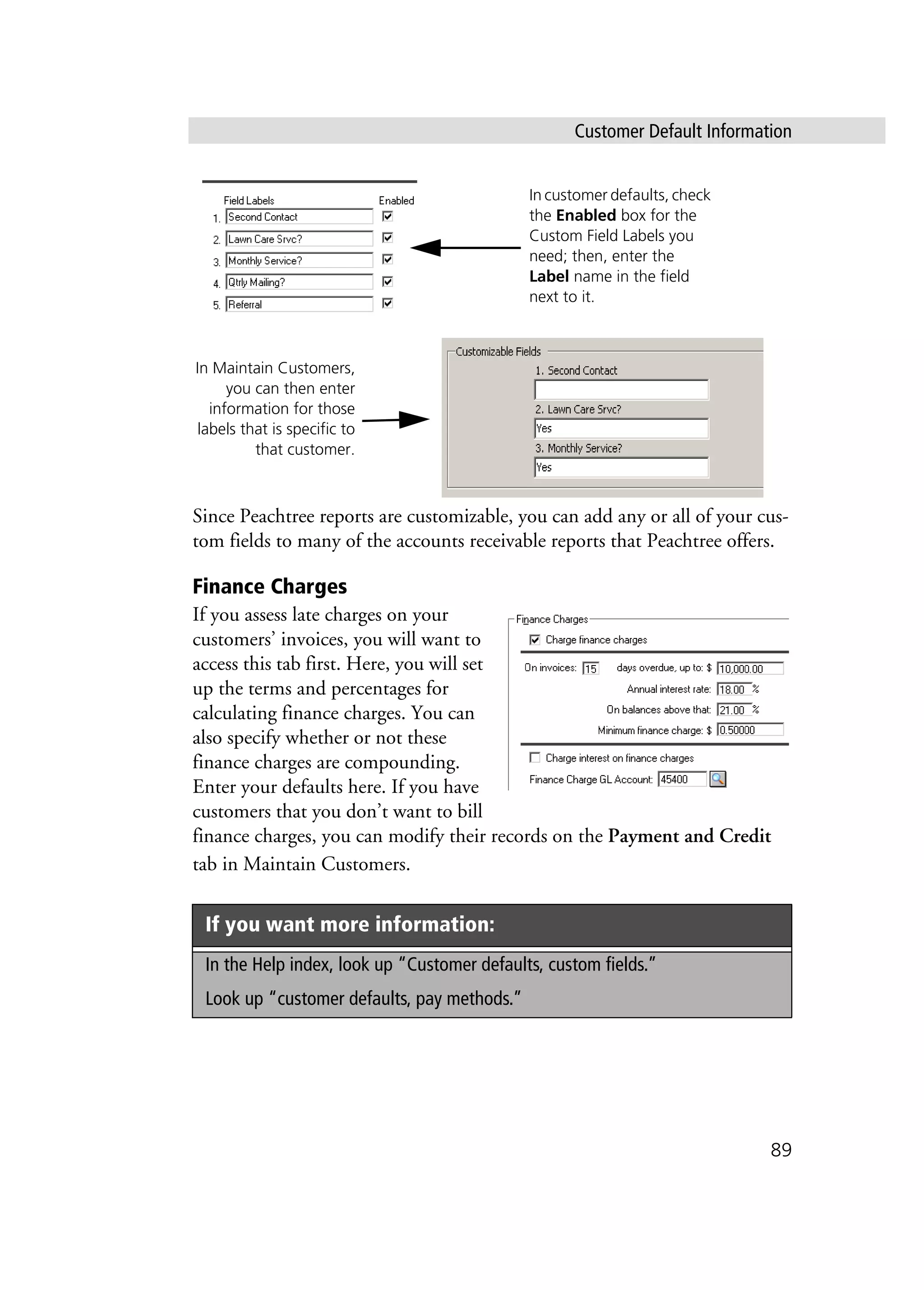 Customer Default Information
89
Since Peachtree reports are customizable, you can add any or all of your cus-
tom fields to many of the accounts receivable reports that Peachtree offers.
Finance Charges
If you assess late charges on your
customers’ invoices, you will want to
access this tab first. Here, you will set
up the terms and percentages for
calculating finance charges. You can
also specify whether or not these
finance charges are compounding.
Enter your defaults here. If you have
customers that you don’t want to bill
finance charges, you can modify their records on the Payment and Credit
tab in Maintain Customers.
If you want more information:
In the Help index, look up “Customer defaults, custom fields.”
Look up “customer defaults, pay methods.”
In customer defaults, check
the Enabled box for the
Custom Field Labels you
need; then, enter the
Label name in the field
next to it.
In Maintain Customers,
you can then enter
information for those
labels that is specific to
that customer.
 