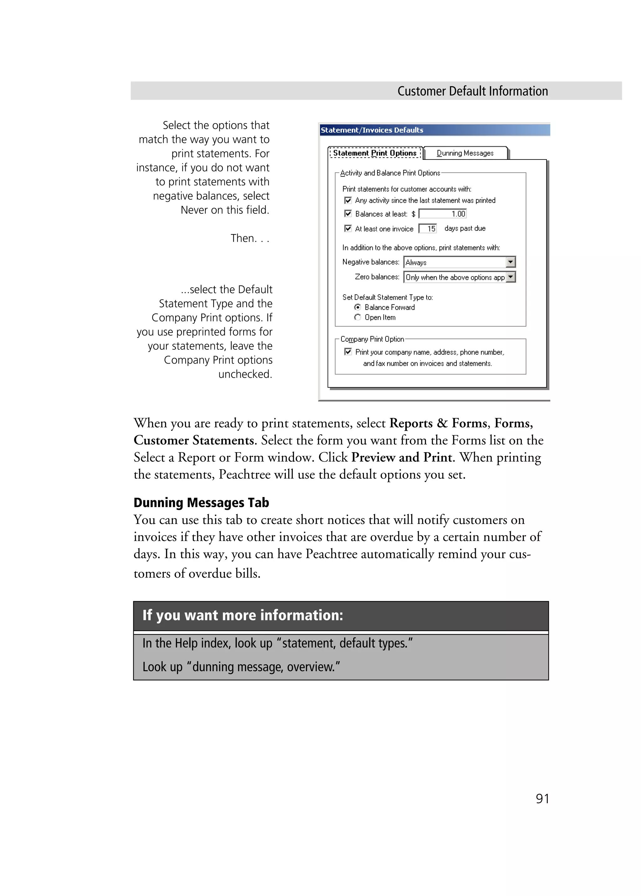 Customer Default Information
91
When you are ready to print statements, select Reports & Forms, Forms,
Customer Statements. Select the form you want from the Forms list on the
Select a Report or Form window. Click Preview and Print. When printing
the statements, Peachtree will use the default options you set.
Dunning Messages Tab
You can use this tab to create short notices that will notify customers on
invoices if they have other invoices that are overdue by a certain number of
days. In this way, you can have Peachtree automatically remind your cus-
tomers of overdue bills.
If you want more information:
In the Help index, look up “statement, default types.”
Look up “dunning message, overview.”
Select the options that
match the way you want to
print statements. For
instance, if you do not want
to print statements with
negative balances, select
Never on this field.
Then. . .
...select the Default
Statement Type and the
Company Print options. If
you use preprinted forms for
your statements, leave the
Company Print options
unchecked.
 