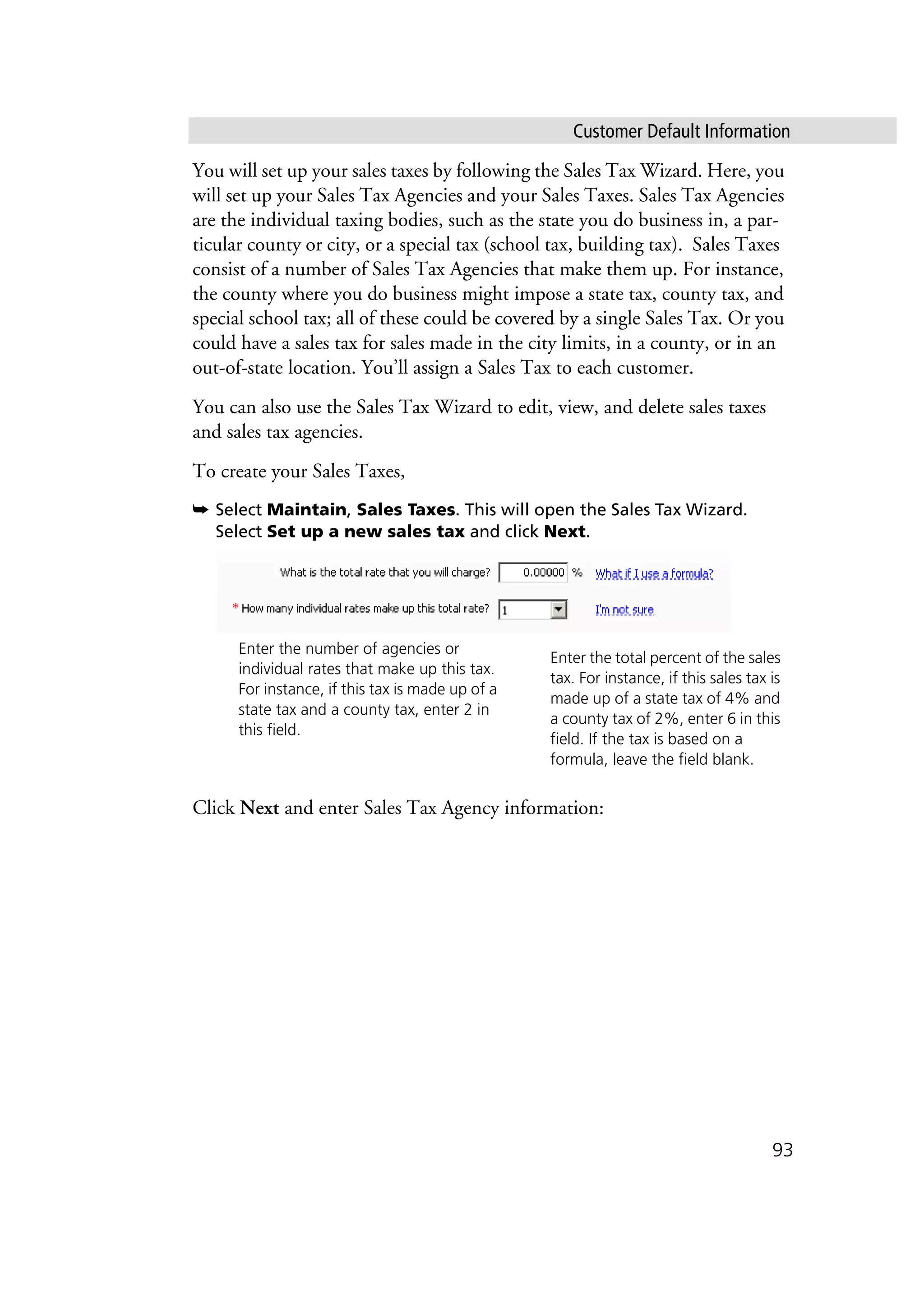 Customer Default Information
93
You will set up your sales taxes by following the Sales Tax Wizard. Here, you
will set up your Sales Tax Agencies and your Sales Taxes. Sales Tax Agencies
are the individual taxing bodies, such as the state you do business in, a par-
ticular county or city, or a special tax (school tax, building tax). Sales Taxes
consist of a number of Sales Tax Agencies that make them up. For instance,
the county where you do business might impose a state tax, county tax, and
special school tax; all of these could be covered by a single Sales Tax. Or you
could have a sales tax for sales made in the city limits, in a county, or in an
out-of-state location. You’ll assign a Sales Tax to each customer.
You can also use the Sales Tax Wizard to edit, view, and delete sales taxes
and sales tax agencies.
To create your Sales Taxes,
➥ Select Maintain, Sales Taxes. This will open the Sales Tax Wizard.
Select Set up a new sales tax and click Next.
Click Next and enter Sales Tax Agency information:
Enter the total percent of the sales
tax. For instance, if this sales tax is
made up of a state tax of 4% and
a county tax of 2%, enter 6 in this
field. If the tax is based on a
formula, leave the field blank.
Enter the number of agencies or
individual rates that make up this tax.
For instance, if this tax is made up of a
state tax and a county tax, enter 2 in
this field.
 