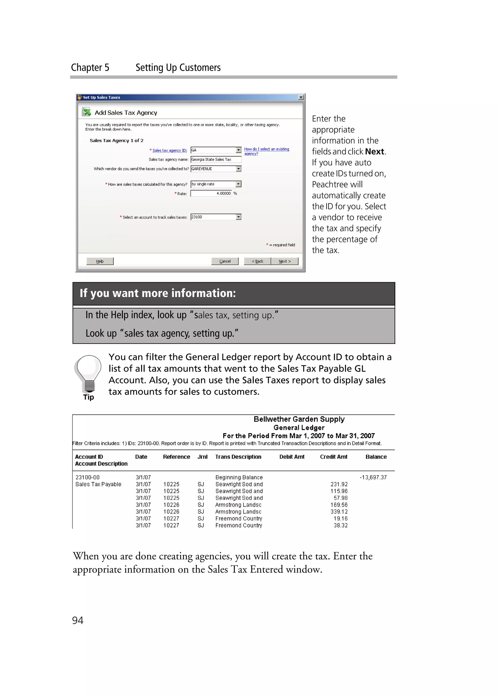 Chapter 5 Setting Up Customers
94
You can filter the General Ledger report by Account ID to obtain a
list of all tax amounts that went to the Sales Tax Payable GL
Account. Also, you can use the Sales Taxes report to display sales
tax amounts for sales to customers.
When you are done creating agencies, you will create the tax. Enter the
appropriate information on the Sales Tax Entered window.
If you want more information:
In the Help index, look up “sales tax, setting up.”
Look up “sales tax agency, setting up.”
Enter the
appropriate
information in the
fields and click Next.
If you have auto
create IDs turned on,
Peachtree will
automatically create
the ID for you. Select
a vendor to receive
the tax and specify
the percentage of
the tax.
 
