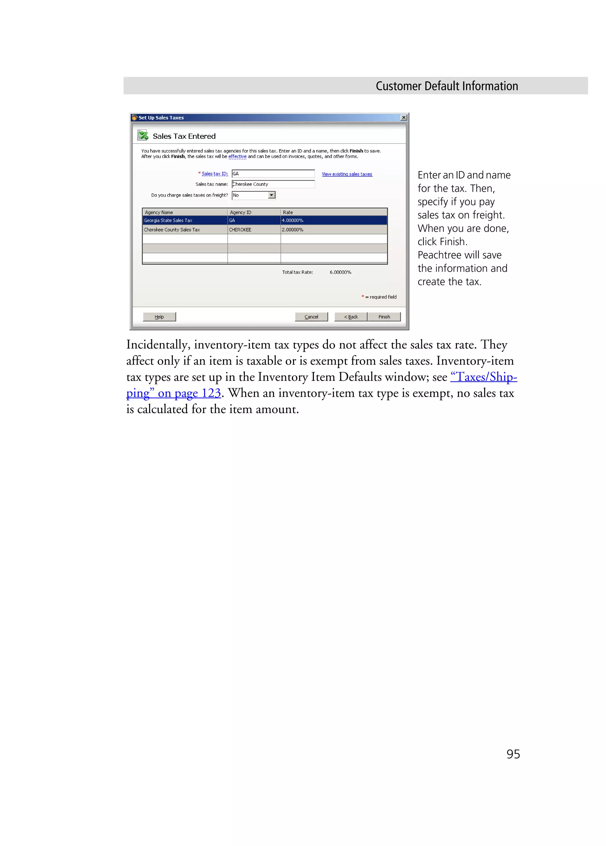 Customer Default Information
95
Incidentally, inventory-item tax types do not affect the sales tax rate. They
affect only if an item is taxable or is exempt from sales taxes. Inventory-item
tax types are set up in the Inventory Item Defaults window; see “Taxes/Ship-
ping” on page 123. When an inventory-item tax type is exempt, no sales tax
is calculated for the item amount.
Enter an ID and name
for the tax. Then,
specify if you pay
sales tax on freight.
When you are done,
click Finish.
Peachtree will save
the information and
create the tax.
 