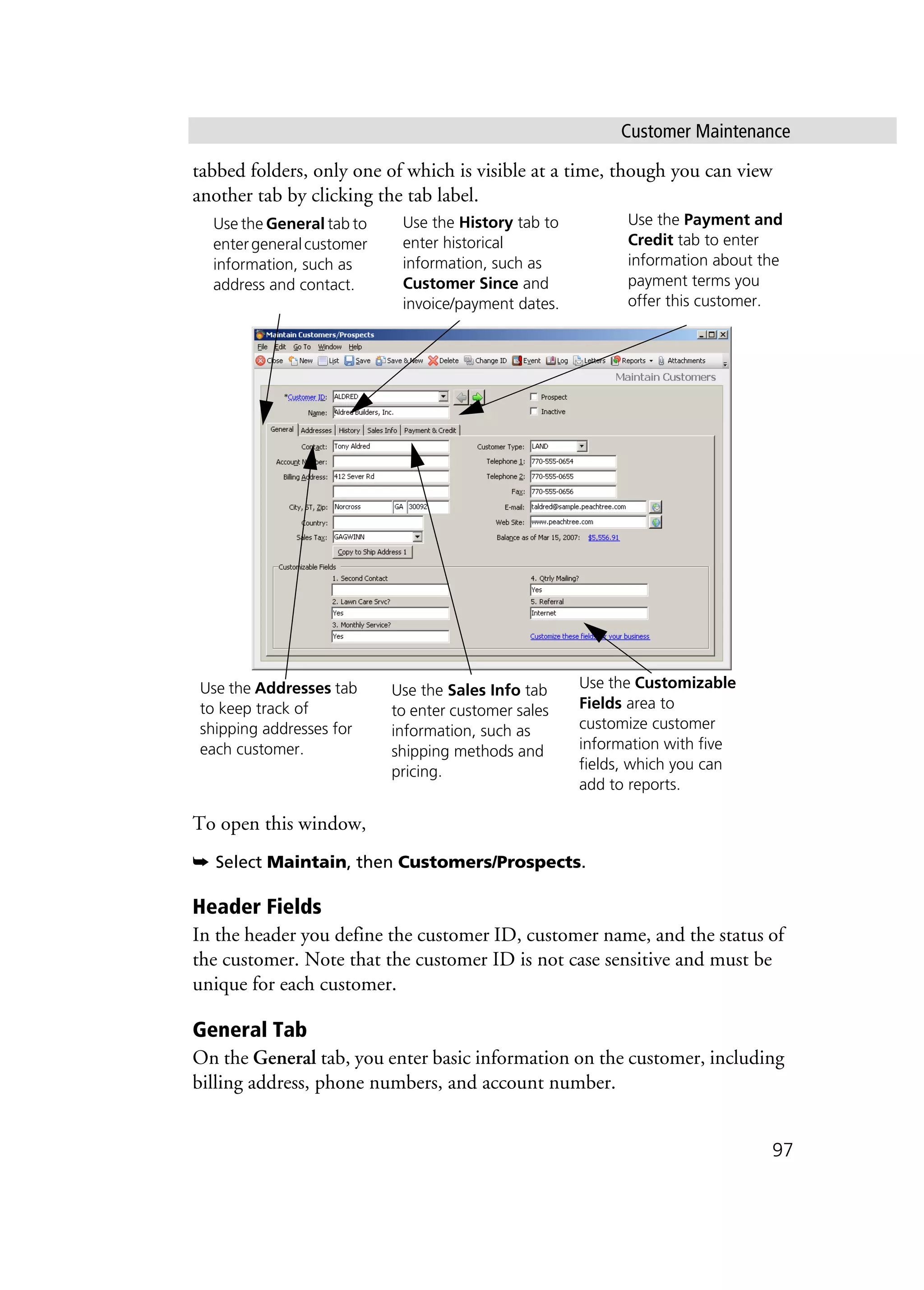 Customer Maintenance
97
tabbed folders, only one of which is visible at a time, though you can view
another tab by clicking the tab label.
To open this window,
➥ Select Maintain, then Customers/Prospects.
Header Fields
In the header you define the customer ID, customer name, and the status of
the customer. Note that the customer ID is not case sensitive and must be
unique for each customer.
General Tab
On the General tab, you enter basic information on the customer, including
billing address, phone numbers, and account number.
Use the General tab to
entergeneralcustomer
information, such as
address and contact.
Use the Payment and
Credit tab to enter
information about the
payment terms you
offer this customer.
Use the Customizable
Fields area to
customize customer
information with five
fields, which you can
add to reports.
Use the Addresses tab
to keep track of
shipping addresses for
each customer.
Use the Sales Info tab
to enter customer sales
information, such as
shipping methods and
pricing.
Use the History tab to
enter historical
information, such as
Customer Since and
invoice/payment dates.
 