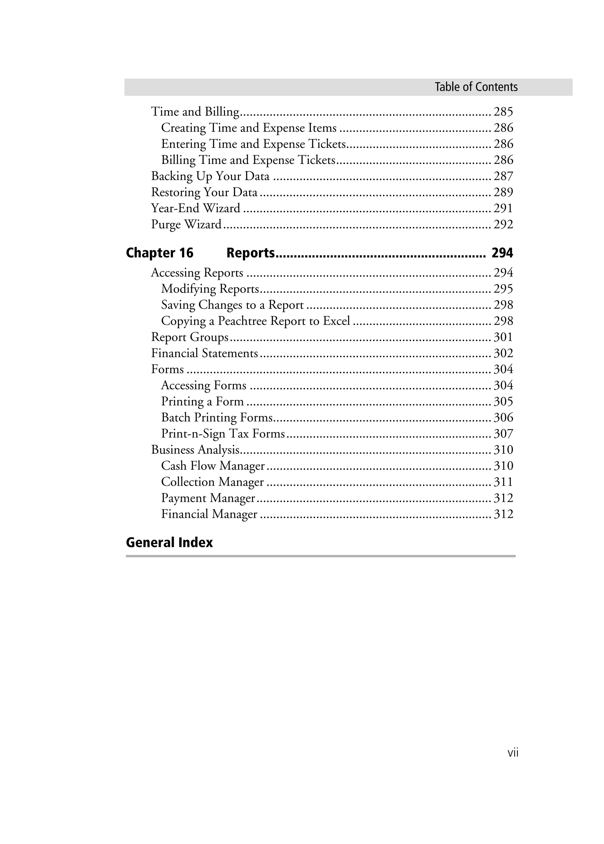 vii
Table of Contents
Time and Billing............................................................................285
Creating Time and Expense Items ..............................................286
Entering Time and Expense Tickets............................................286
Billing Time and Expense Tickets...............................................286
Backing Up Your Data ..................................................................287
Restoring Your Data......................................................................289
Year-End Wizard ...........................................................................291
Purge Wizard.................................................................................292
Chapter 16 Reports.......................................................... 294
Accessing Reports ..........................................................................294
Modifying Reports......................................................................295
Saving Changes to a Report ........................................................298
Copying a Peachtree Report to Excel ..........................................298
Report Groups...............................................................................301
Financial Statements......................................................................302
Forms ............................................................................................304
Accessing Forms .........................................................................304
Printing a Form ..........................................................................305
Batch Printing Forms..................................................................306
Print-n-Sign Tax Forms..............................................................307
Business Analysis............................................................................310
Cash Flow Manager....................................................................310
Collection Manager ....................................................................311
Payment Manager.......................................................................312
Financial Manager ......................................................................312
General Index
 