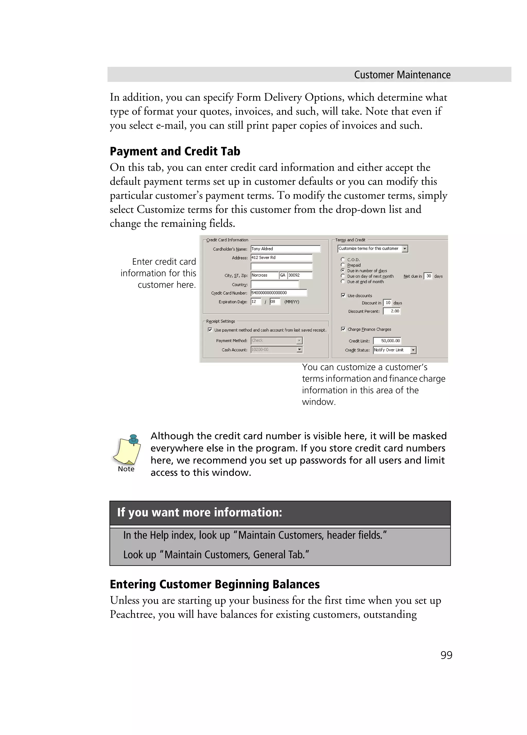 Customer Maintenance
99
In addition, you can specify Form Delivery Options, which determine what
type of format your quotes, invoices, and such, will take. Note that even if
you select e-mail, you can still print paper copies of invoices and such.
Payment and Credit Tab
On this tab, you can enter credit card information and either accept the
default payment terms set up in customer defaults or you can modify this
particular customer’s payment terms. To modify the customer terms, simply
select Customize terms for this customer from the drop-down list and
change the remaining fields.
Although the credit card number is visible here, it will be masked
everywhere else in the program. If you store credit card numbers
here, we recommend you set up passwords for all users and limit
access to this window.
Entering Customer Beginning Balances
Unless you are starting up your business for the first time when you set up
Peachtree, you will have balances for existing customers, outstanding
If you want more information:
In the Help index, look up “Maintain Customers, header fields.”
Look up “Maintain Customers, General Tab.”
Enter credit card
information for this
customer here.
You can customize a customer’s
terms information and finance charge
information in this area of the
window.
Note
 