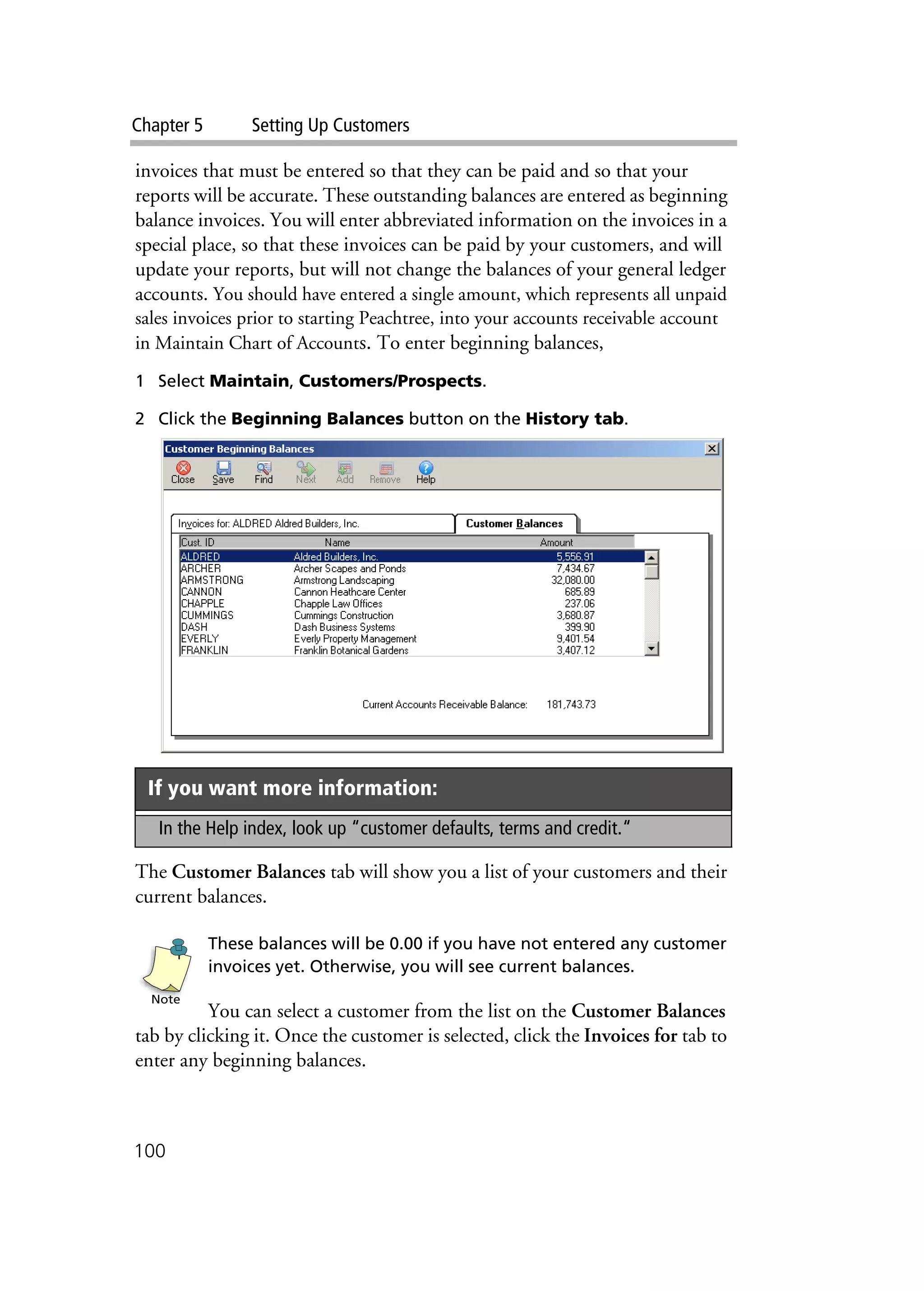 Chapter 5 Setting Up Customers
100
invoices that must be entered so that they can be paid and so that your
reports will be accurate. These outstanding balances are entered as beginning
balance invoices. You will enter abbreviated information on the invoices in a
special place, so that these invoices can be paid by your customers, and will
update your reports, but will not change the balances of your general ledger
accounts. You should have entered a single amount, which represents all unpaid
sales invoices prior to starting Peachtree, into your accounts receivable account
in Maintain Chart of Accounts. To enter beginning balances,
1 Select Maintain, Customers/Prospects.
2 Click the Beginning Balances button on the History tab.
The Customer Balances tab will show you a list of your customers and their
current balances.
These balances will be 0.00 if you have not entered any customer
invoices yet. Otherwise, you will see current balances.
You can select a customer from the list on the Customer Balances
tab by clicking it. Once the customer is selected, click the Invoices for tab to
enter any beginning balances.
If you want more information:
In the Help index, look up “customer defaults, terms and credit.“
Note
 