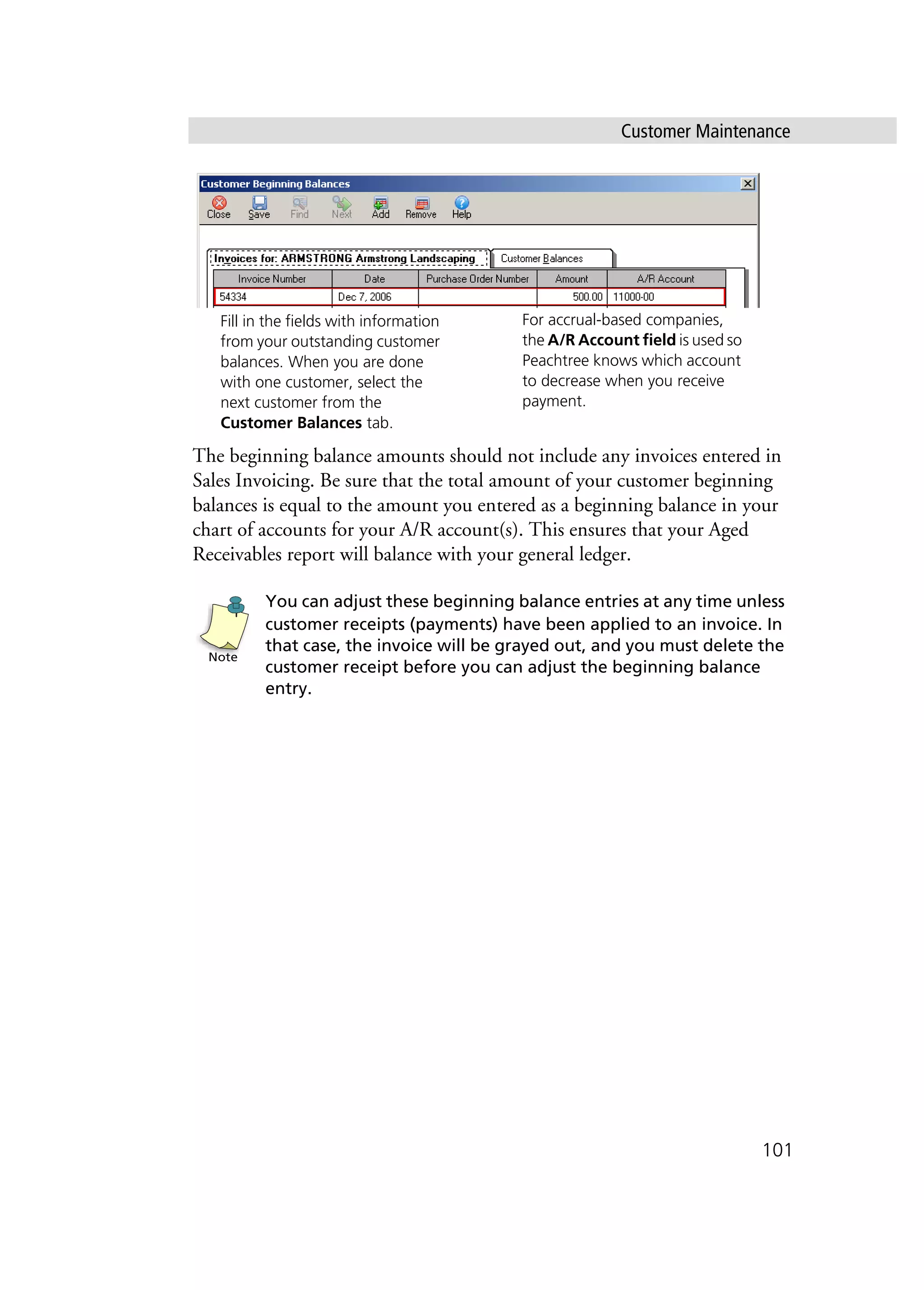 Customer Maintenance
101
The beginning balance amounts should not include any invoices entered in
Sales Invoicing. Be sure that the total amount of your customer beginning
balances is equal to the amount you entered as a beginning balance in your
chart of accounts for your A/R account(s). This ensures that your Aged
Receivables report will balance with your general ledger.
You can adjust these beginning balance entries at any time unless
customer receipts (payments) have been applied to an invoice. In
that case, the invoice will be grayed out, and you must delete the
customer receipt before you can adjust the beginning balance
entry.
Fill in the fields with information
from your outstanding customer
balances. When you are done
with one customer, select the
next customer from the
Customer Balances tab.
For accrual-based companies,
the A/R Account field is used so
Peachtree knows which account
to decrease when you receive
payment.
Note
 