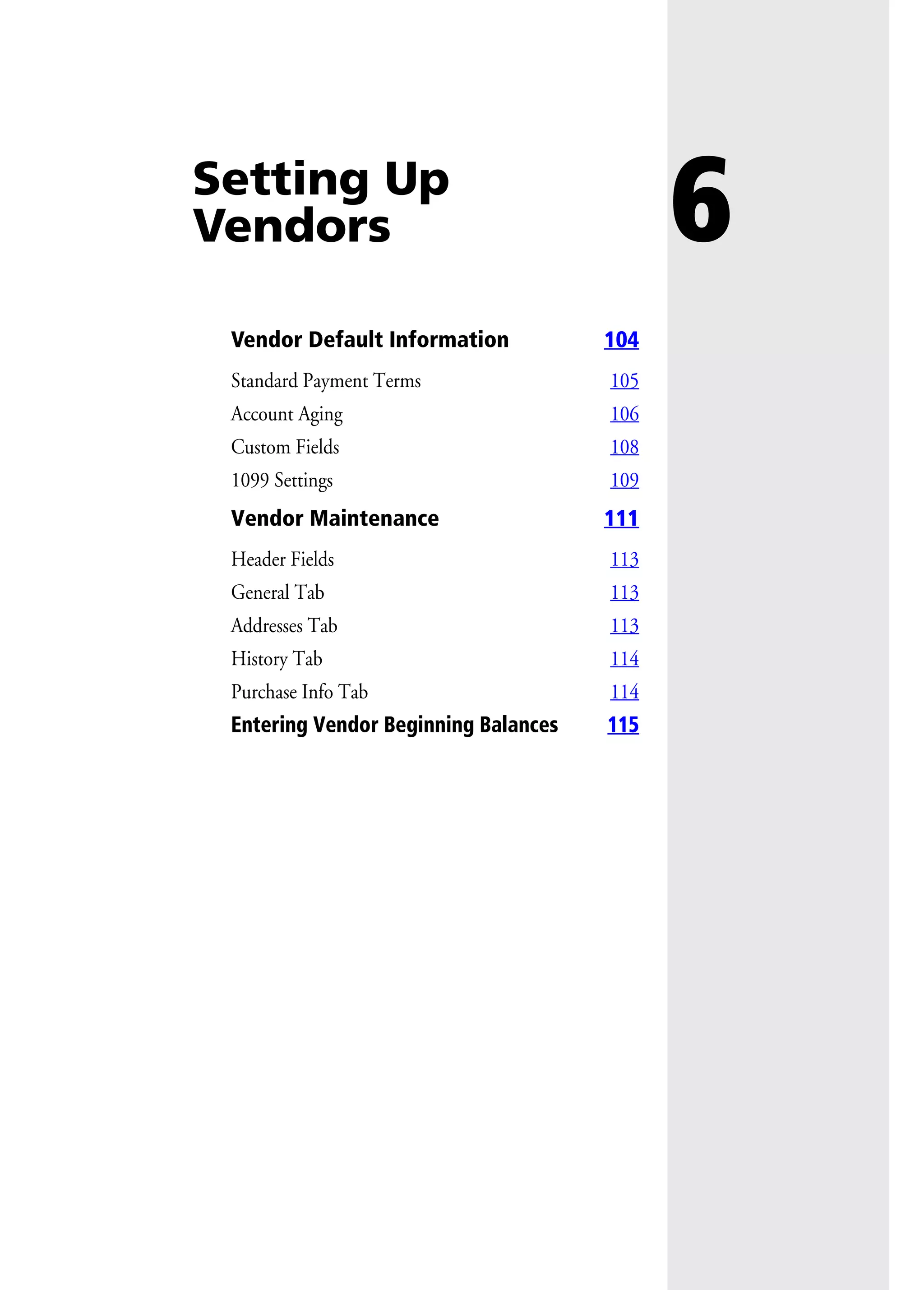 6Setting Up
Vendors
Vendor Default Information 104
Standard Payment Terms 105
Account Aging 106
Custom Fields 108
1099 Settings 109
Vendor Maintenance 111
Header Fields 113
General Tab 113
Addresses Tab 113
History Tab 114
Purchase Info Tab 114
Entering Vendor Beginning Balances 115
 