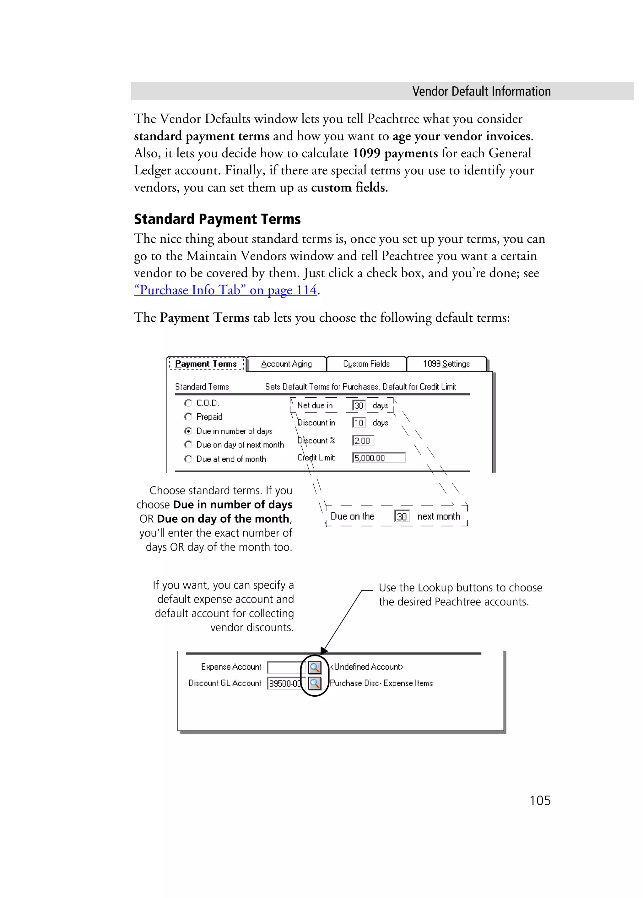 Vendor Default Information
105
The Vendor Defaults window lets you tell Peachtree what you consider
standard payment terms and how you want to age your vendor invoices.
Also, it lets you decide how to calculate 1099 payments for each General
Ledger account. Finally, if there are special terms you use to identify your
vendors, you can set them up as custom fields.
Standard Payment Terms
The nice thing about standard terms is, once you set up your terms, you can
go to the Maintain Vendors window and tell Peachtree you want a certain
vendor to be covered by them. Just click a check box, and you’re done; see
“Purchase Info Tab” on page 114.
The Payment Terms tab lets you choose the following default terms:
Choose standard terms. If you
choose Due in number of days
OR Due on day of the month,
you’ll enter the exact number of
days OR day of the month too.
Use the Lookup buttons to choose
the desired Peachtree accounts.
If you want, you can specify a
default expense account and
default account for collecting
vendor discounts.
 