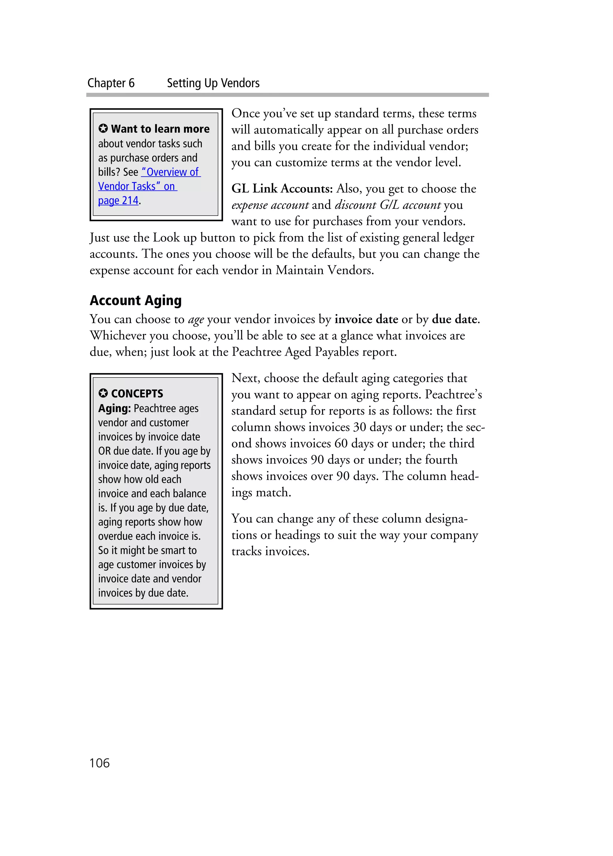 Chapter 6 Setting Up Vendors
106
Once you’ve set up standard terms, these terms
will automatically appear on all purchase orders
and bills you create for the individual vendor;
you can customize terms at the vendor level.
GL Link Accounts: Also, you get to choose the
expense account and discount G/L account you
want to use for purchases from your vendors.
Just use the Look up button to pick from the list of existing general ledger
accounts. The ones you choose will be the defaults, but you can change the
expense account for each vendor in Maintain Vendors.
Account Aging
You can choose to age your vendor invoices by invoice date or by due date.
Whichever you choose, you’ll be able to see at a glance what invoices are
due, when; just look at the Peachtree Aged Payables report.
Next, choose the default aging categories that
you want to appear on aging reports. Peachtree’s
standard setup for reports is as follows: the first
column shows invoices 30 days or under; the sec-
ond shows invoices 60 days or under; the third
shows invoices 90 days or under; the fourth
shows invoices over 90 days. The column head-
ings match.
You can change any of these column designa-
tions or headings to suit the way your company
tracks invoices.
✪ Want to learn more
about vendor tasks such
as purchase orders and
bills? See “Overview of
Vendor Tasks” on
page 214.
✪ CONCEPTS
Aging: Peachtree ages
vendor and customer
invoices by invoice date
OR due date. If you age by
invoice date, aging reports
show how old each
invoice and each balance
is. If you age by due date,
aging reports show how
overdue each invoice is.
So it might be smart to
age customer invoices by
invoice date and vendor
invoices by due date.
 