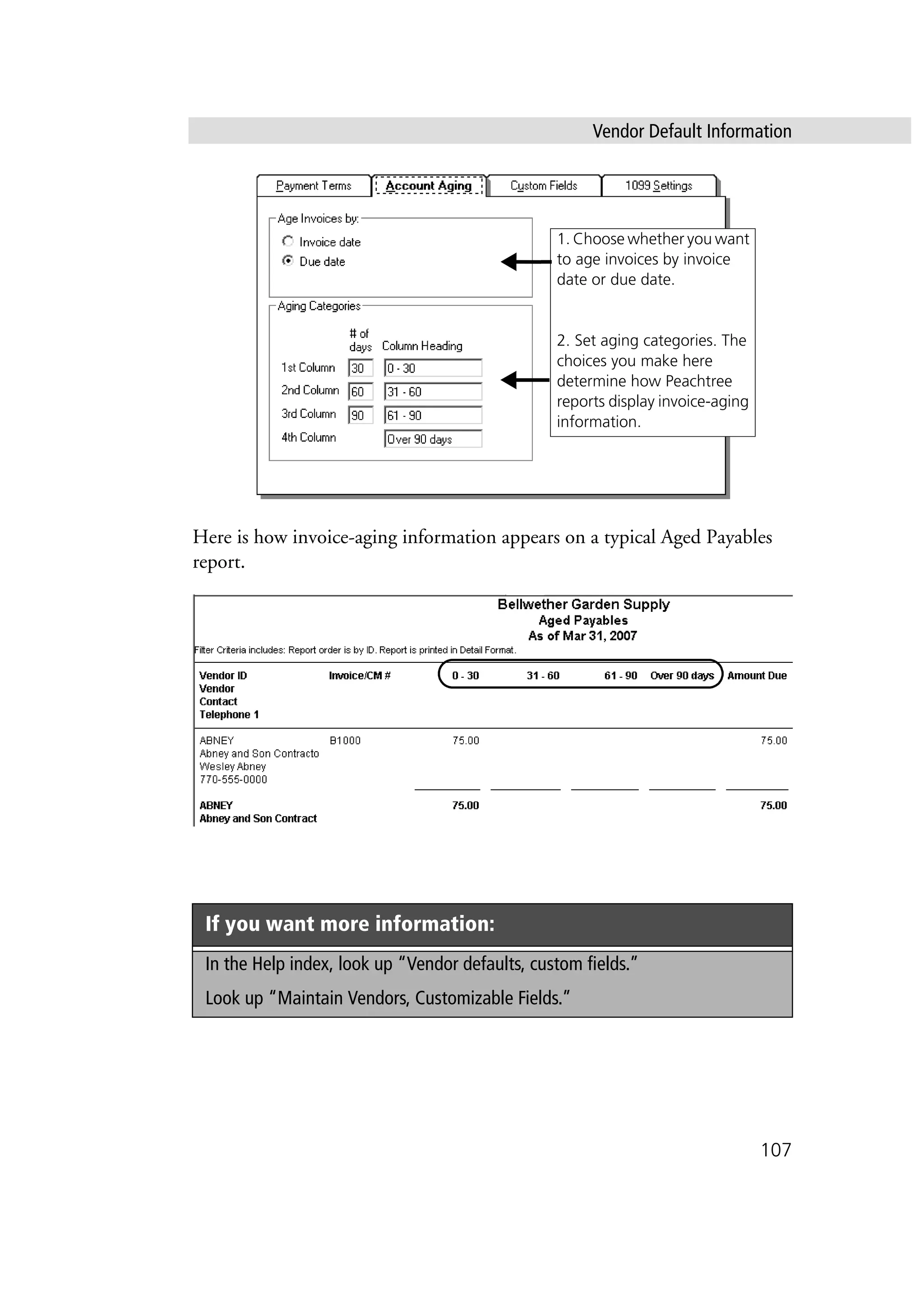 Vendor Default Information
107
Here is how invoice-aging information appears on a typical Aged Payables
report.
If you want more information:
In the Help index, look up “Vendor defaults, custom fields.”
Look up “Maintain Vendors, Customizable Fields.”
1. Choose whether you want
to age invoices by invoice
date or due date.
2. Set aging categories. The
choices you make here
determine how Peachtree
reports display invoice-aging
information.
 