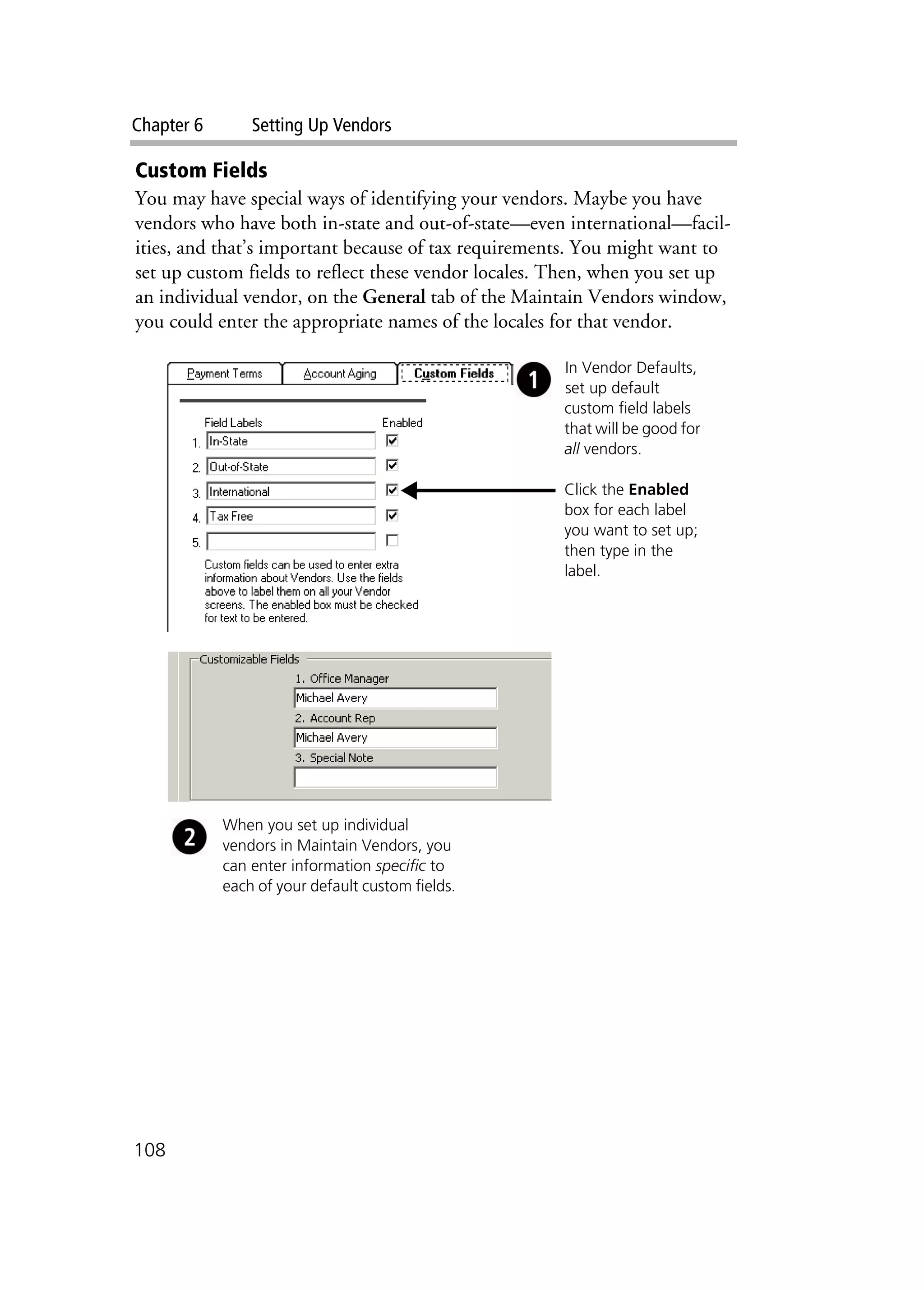 Chapter 6 Setting Up Vendors
108
Custom Fields
You may have special ways of identifying your vendors. Maybe you have
vendors who have both in-state and out-of-state—even international—facil-
ities, and that’s important because of tax requirements. You might want to
set up custom fields to reflect these vendor locales. Then, when you set up
an individual vendor, on the General tab of the Maintain Vendors window,
you could enter the appropriate names of the locales for that vendor.
In Vendor Defaults,
set up default
custom field labels
that will be good for
all vendors.
Click the Enabled
box for each label
you want to set up;
then type in the
label.
When you set up individual
vendors in Maintain Vendors, you
can enter information specific to
each of your default custom fields.
 