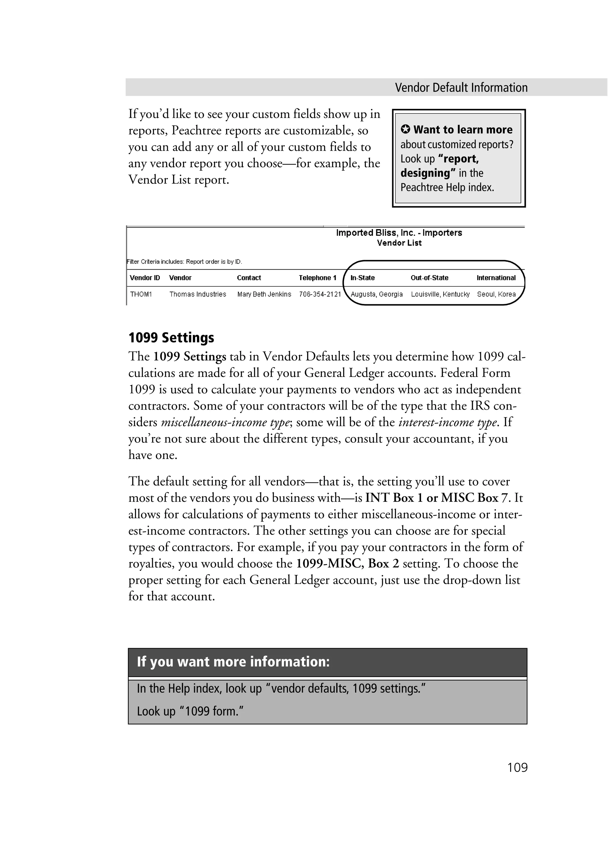 Vendor Default Information
109
If you’d like to see your custom fields show up in
reports, Peachtree reports are customizable, so
you can add any or all of your custom fields to
any vendor report you choose—for example, the
Vendor List report.
1099 Settings
The 1099 Settings tab in Vendor Defaults lets you determine how 1099 cal-
culations are made for all of your General Ledger accounts. Federal Form
1099 is used to calculate your payments to vendors who act as independent
contractors. Some of your contractors will be of the type that the IRS con-
siders miscellaneous-income type; some will be of the interest-income type. If
you’re not sure about the different types, consult your accountant, if you
have one.
The default setting for all vendors—that is, the setting you’ll use to cover
most of the vendors you do business with—is INT Box 1 or MISC Box 7. It
allows for calculations of payments to either miscellaneous-income or inter-
est-income contractors. The other settings you can choose are for special
types of contractors. For example, if you pay your contractors in the form of
royalties, you would choose the 1099-MISC, Box 2 setting. To choose the
proper setting for each General Ledger account, just use the drop-down list
for that account.
If you want more information:
In the Help index, look up “vendor defaults, 1099 settings.”
Look up “1099 form.”
✪ Want to learn more
about customized reports?
Look up “report,
designing” in the
Peachtree Help index.
 
