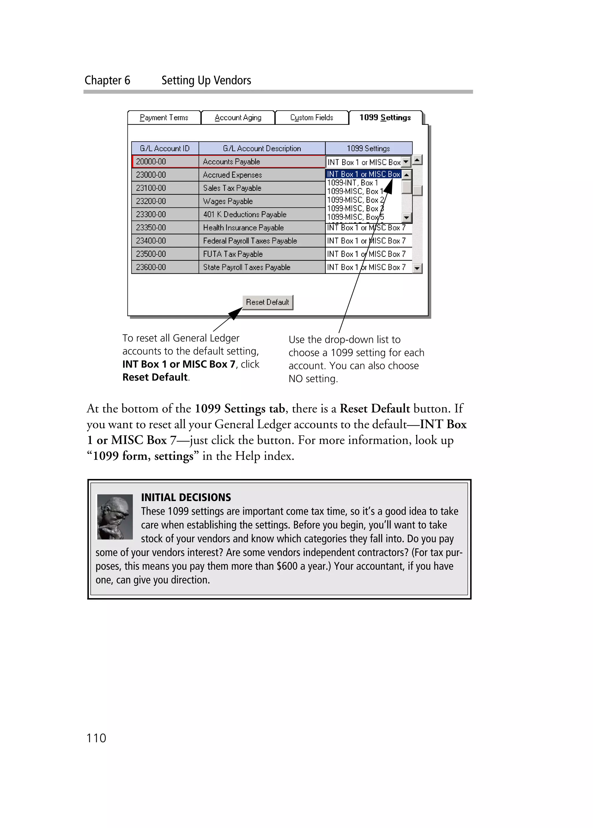 Chapter 6 Setting Up Vendors
110
At the bottom of the 1099 Settings tab, there is a Reset Default button. If
you want to reset all your General Ledger accounts to the default—INT Box
1 or MISC Box 7—just click the button. For more information, look up
“1099 form, settings” in the Help index.
Use the drop-down list to
choose a 1099 setting for each
account. You can also choose
NO setting.
To reset all General Ledger
accounts to the default setting,
INT Box 1 or MISC Box 7, click
Reset Default.
INITIAL DECISIONS
These 1099 settings are important come tax time, so it’s a good idea to take
care when establishing the settings. Before you begin, you’ll want to take
stock of your vendors and know which categories they fall into. Do you pay
some of your vendors interest? Are some vendors independent contractors? (For tax pur-
poses, this means you pay them more than $600 a year.) Your accountant, if you have
one, can give you direction.
 