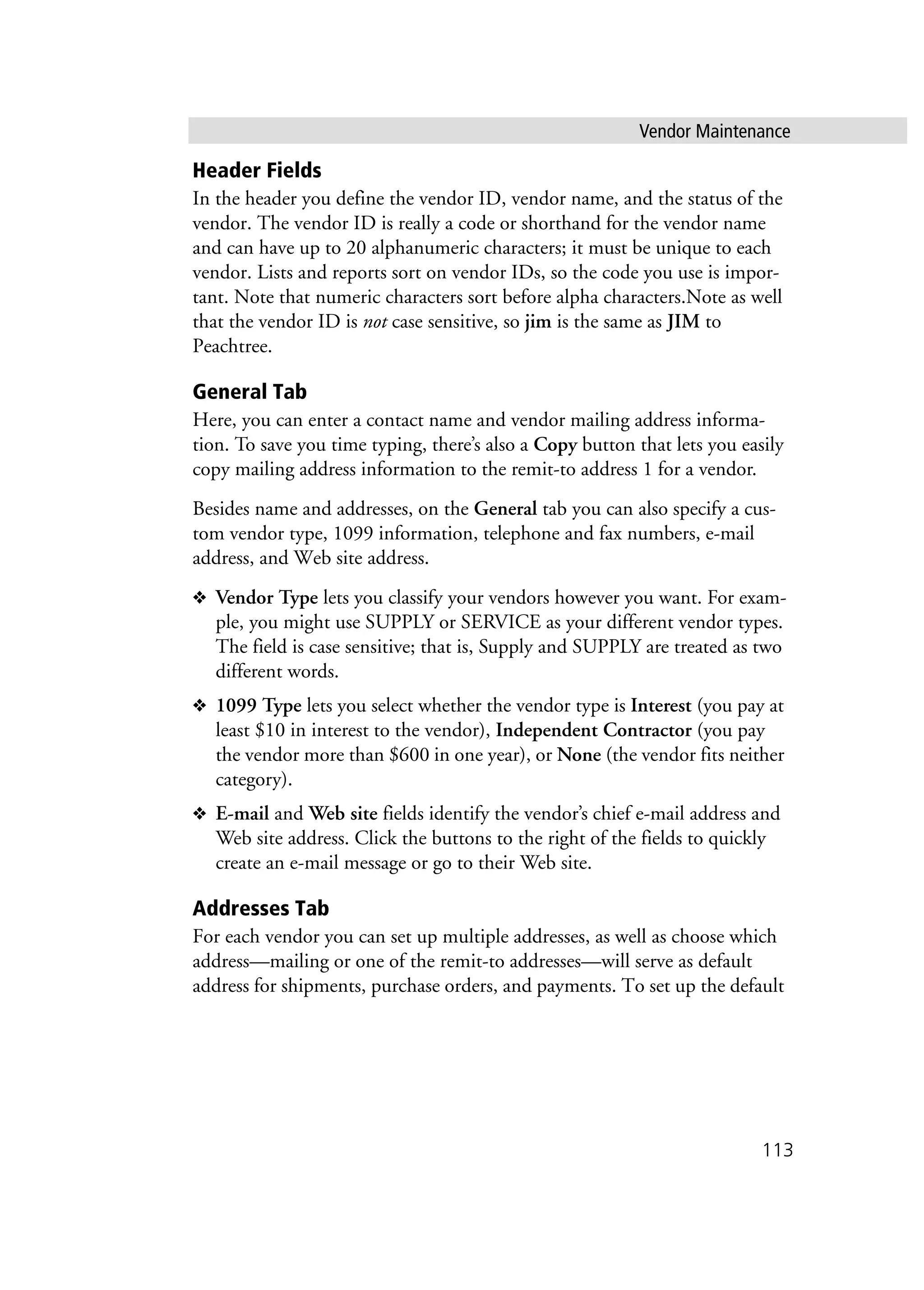 Vendor Maintenance
113
Header Fields
In the header you define the vendor ID, vendor name, and the status of the
vendor. The vendor ID is really a code or shorthand for the vendor name
and can have up to 20 alphanumeric characters; it must be unique to each
vendor. Lists and reports sort on vendor IDs, so the code you use is impor-
tant. Note that numeric characters sort before alpha characters.Note as well
that the vendor ID is not case sensitive, so jim is the same as JIM to
Peachtree.
General Tab
Here, you can enter a contact name and vendor mailing address informa-
tion. To save you time typing, there’s also a Copy button that lets you easily
copy mailing address information to the remit-to address 1 for a vendor.
Besides name and addresses, on the General tab you can also specify a cus-
tom vendor type, 1099 information, telephone and fax numbers, e-mail
address, and Web site address.
❖ Vendor Type lets you classify your vendors however you want. For exam-
ple, you might use SUPPLY or SERVICE as your different vendor types.
The field is case sensitive; that is, Supply and SUPPLY are treated as two
different words.
❖ 1099 Type lets you select whether the vendor type is Interest (you pay at
least $10 in interest to the vendor), Independent Contractor (you pay
the vendor more than $600 in one year), or None (the vendor fits neither
category).
❖ E-mail and Web site fields identify the vendor’s chief e-mail address and
Web site address. Click the buttons to the right of the fields to quickly
create an e-mail message or go to their Web site.
Addresses Tab
For each vendor you can set up multiple addresses, as well as choose which
address—mailing or one of the remit-to addresses—will serve as default
address for shipments, purchase orders, and payments. To set up the default
 