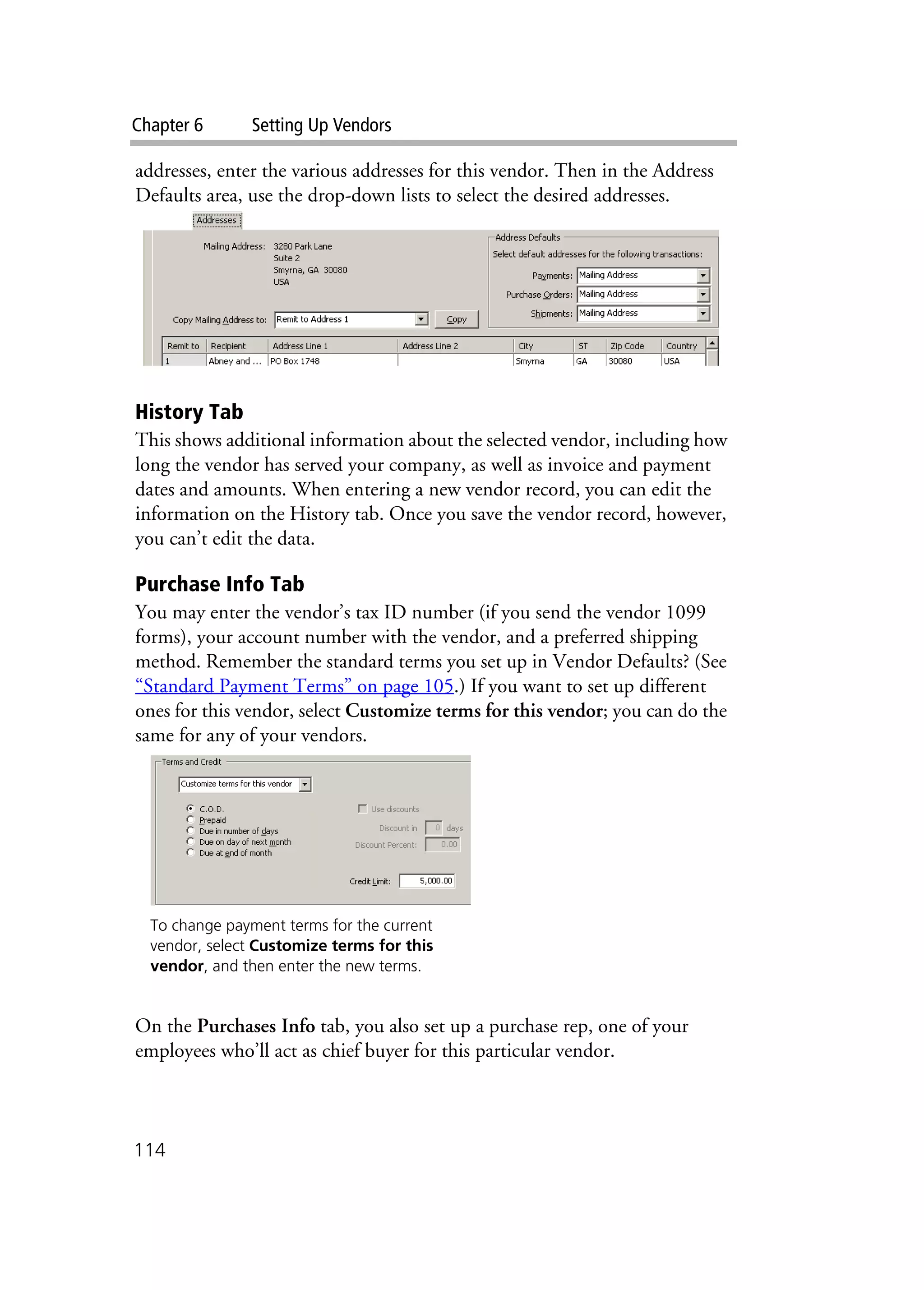 Chapter 6 Setting Up Vendors
114
addresses, enter the various addresses for this vendor. Then in the Address
Defaults area, use the drop-down lists to select the desired addresses.
History Tab
This shows additional information about the selected vendor, including how
long the vendor has served your company, as well as invoice and payment
dates and amounts. When entering a new vendor record, you can edit the
information on the History tab. Once you save the vendor record, however,
you can’t edit the data.
Purchase Info Tab
You may enter the vendor’s tax ID number (if you send the vendor 1099
forms), your account number with the vendor, and a preferred shipping
method. Remember the standard terms you set up in Vendor Defaults? (See
“Standard Payment Terms” on page 105.) If you want to set up different
ones for this vendor, select Customize terms for this vendor; you can do the
same for any of your vendors.
On the Purchases Info tab, you also set up a purchase rep, one of your
employees who’ll act as chief buyer for this particular vendor.
To change payment terms for the current
vendor, select Customize terms for this
vendor, and then enter the new terms.
 