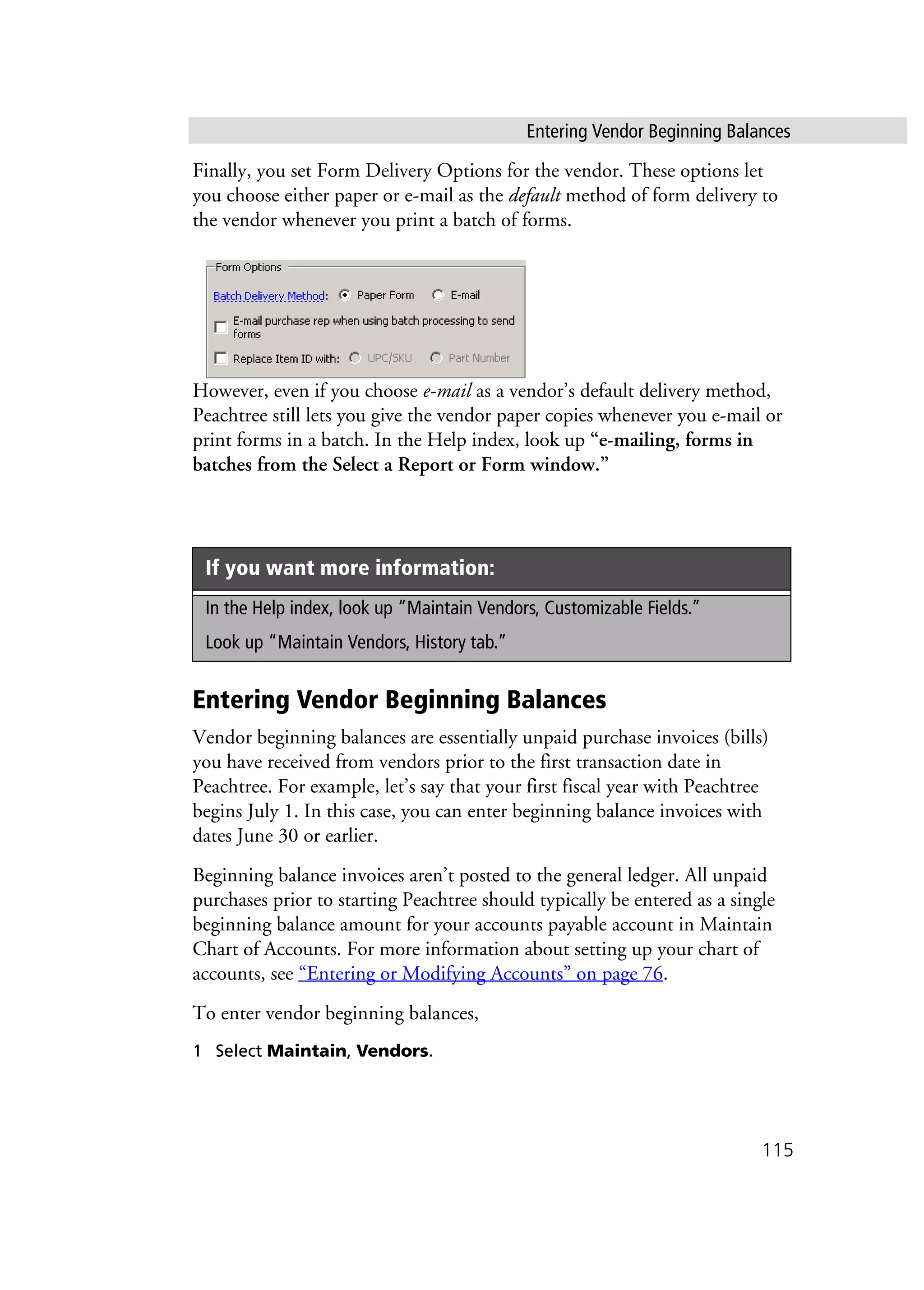 Entering Vendor Beginning Balances
115
Finally, you set Form Delivery Options for the vendor. These options let
you choose either paper or e-mail as the default method of form delivery to
the vendor whenever you print a batch of forms.
However, even if you choose e-mail as a vendor’s default delivery method,
Peachtree still lets you give the vendor paper copies whenever you e-mail or
print forms in a batch. In the Help index, look up “e-mailing, forms in
batches from the Select a Report or Form window.”
Entering Vendor Beginning Balances
Vendor beginning balances are essentially unpaid purchase invoices (bills)
you have received from vendors prior to the first transaction date in
Peachtree. For example, let’s say that your first fiscal year with Peachtree
begins July 1. In this case, you can enter beginning balance invoices with
dates June 30 or earlier.
Beginning balance invoices aren’t posted to the general ledger. All unpaid
purchases prior to starting Peachtree should typically be entered as a single
beginning balance amount for your accounts payable account in Maintain
Chart of Accounts. For more information about setting up your chart of
accounts, see “Entering or Modifying Accounts” on page 76.
To enter vendor beginning balances,
1 Select Maintain, Vendors.
If you want more information:
In the Help index, look up “Maintain Vendors, Customizable Fields.”
Look up “Maintain Vendors, History tab.”
 