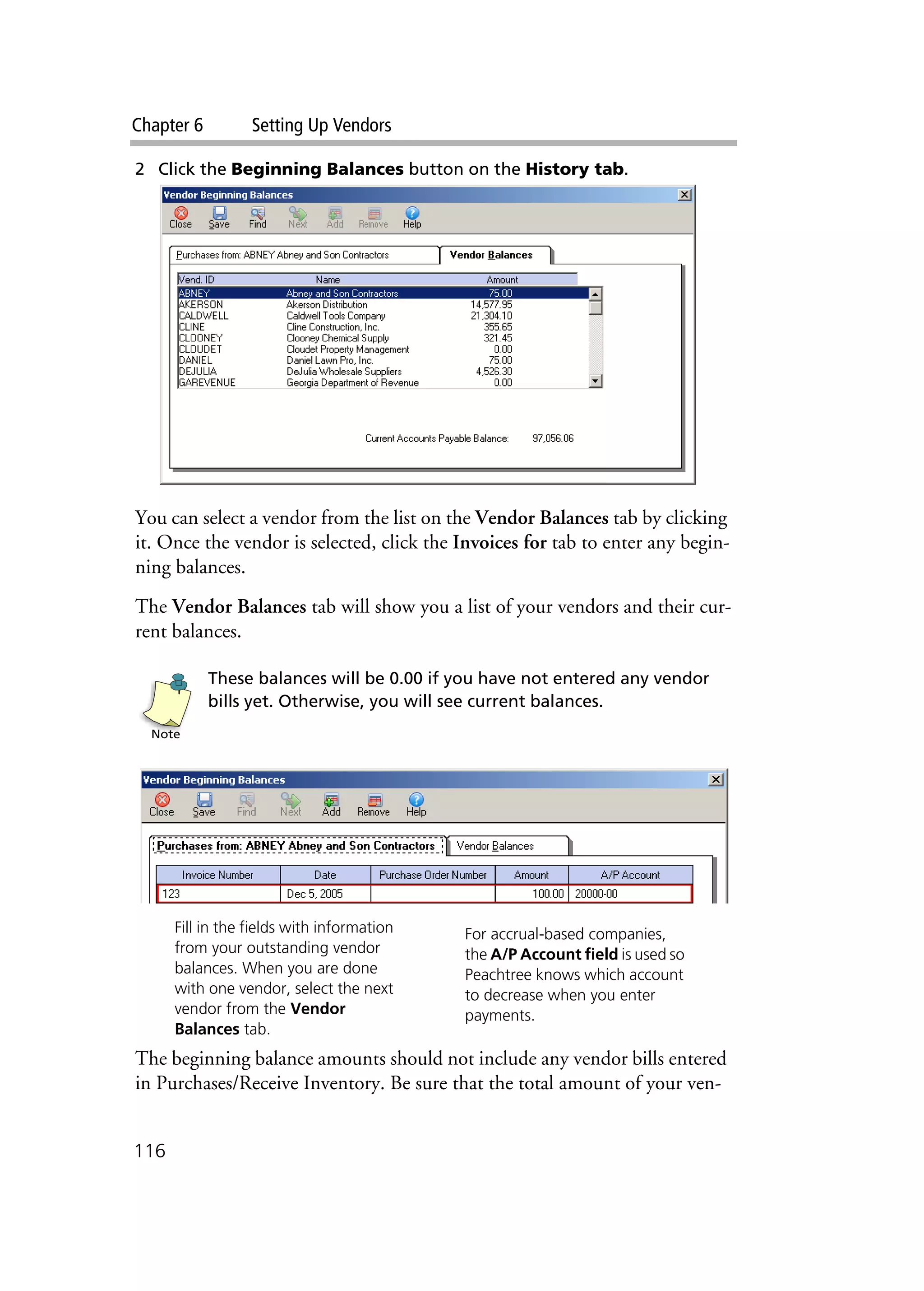Chapter 6 Setting Up Vendors
116
2 Click the Beginning Balances button on the History tab.
You can select a vendor from the list on the Vendor Balances tab by clicking
it. Once the vendor is selected, click the Invoices for tab to enter any begin-
ning balances.
The Vendor Balances tab will show you a list of your vendors and their cur-
rent balances.
These balances will be 0.00 if you have not entered any vendor
bills yet. Otherwise, you will see current balances.
The beginning balance amounts should not include any vendor bills entered
in Purchases/Receive Inventory. Be sure that the total amount of your ven-
Note
Fill in the fields with information
from your outstanding vendor
balances. When you are done
with one vendor, select the next
vendor from the Vendor
Balances tab.
For accrual-based companies,
the A/P Account field is used so
Peachtree knows which account
to decrease when you enter
payments.
 